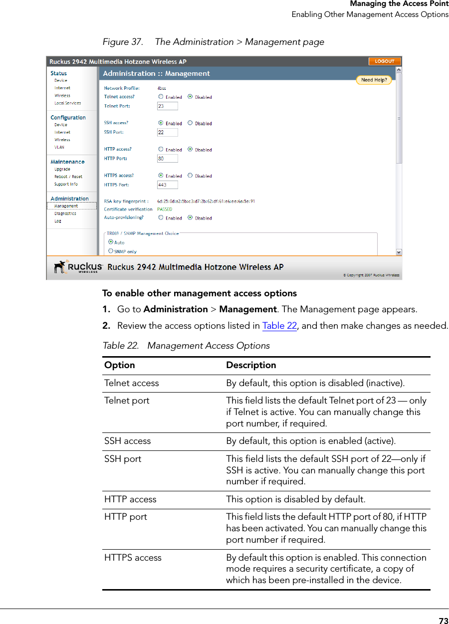 73Managing the Access PointEnabling Other Management Access OptionsFigure 37. The Administration &gt; Management pageTo enable other management access options1. Go to Administration &gt; Management. The Management page appears.2. Review the access options listed in Table 2 2, and then make changes as needed.Table 22. Management Access OptionsOption DescriptionTelnet access By default, this option is disabled (inactive).Telnet port This field lists the default Telnet port of 23 — only if Telnet is active. You can manually change this port number, if required.SSH access By default, this option is enabled (active).SSH port This field lists the default SSH port of 22—only if SSH is active. You can manually change this port number if required.HTTP access This option is disabled by default.HTTP port This field lists the default HTTP port of 80, if HTTP has been activated. You can manually change this port number if required.HTTPS access By default this option is enabled. This connection mode requires a security certificate, a copy of which has been pre-installed in the device.