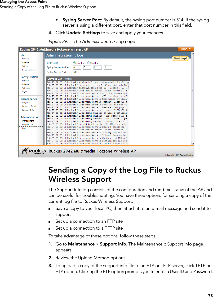 78Managing the Access PointSending a Copy of the Log File to Ruckus Wireless Support•Syslog Server Port: By default, the syslog port number is 514. If the syslog server is using a different port, enter that port number in this field.4. Click Update Settings to save and apply your changes.Figure 39. The Administration &gt; Log pageSending a Copy of the Log File to Ruckus Wireless SupportThe Support Info log consists of the configuration and run-time status of the AP and can be useful for troubleshooting. You have three options for sending a copy of the current log file to Ruckus Wireless Support:■Save a copy to your local PC, then attach it to an e-mail message and send it to support■Set up a connection to an FTP site■Set up a connection to a TFTP siteTo take advantage of these options, follow these steps1. Go to Maintenance &gt; Support Info. The Maintenance :: Support Info page appears.2. Review the Upload Method options.3. To upload a copy of the support info file to an FTP or TFTP server, click TFTP or FTP option. Clicking the FTP option prompts you to enter a User ID and Password.