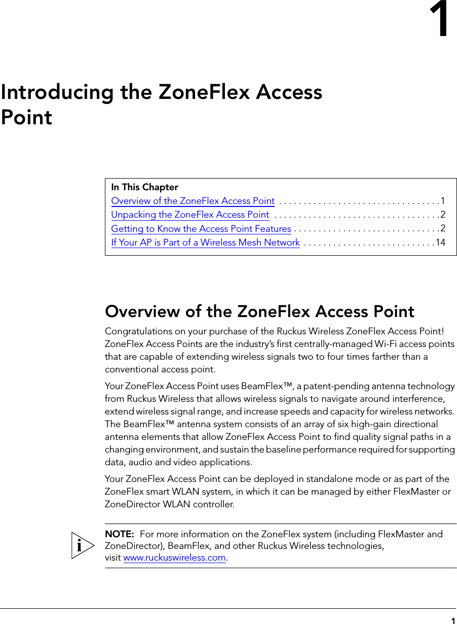 11Introducing the ZoneFlex Access PointOverview of the ZoneFlex Access PointCongratulations on your purchase of the Ruckus Wireless ZoneFlex Access Point! ZoneFlex Access Points are the industry’s first centrally-managed Wi-Fi access points that are capable of extending wireless signals two to four times farther than a conventional access point.Your ZoneFlex Access Point uses BeamFlex™, a patent-pending antenna technology from Ruckus Wireless that allows wireless signals to navigate around interference, extend wireless signal range, and increase speeds and capacity for wireless networks. The BeamFlex™ antenna system consists of an array of six high-gain directional antenna elements that allow ZoneFlex Access Point to find quality signal paths in a changing environment, and sustain the baseline performance required for supporting data, audio and video applications.Your ZoneFlex Access Point can be deployed in standalone mode or as part of the ZoneFlex smart WLAN system, in which it can be managed by either FlexMaster or ZoneDirector WLAN controller.NOTE:  For more information on the ZoneFlex system (including FlexMaster and ZoneDirector), BeamFlex, and other Ruckus Wireless technologies, visit www.ruckuswireless.com.In This ChapterOverview of the ZoneFlex Access Point  . . . . . . . . . . . . . . . . . . . . . . . . . . . . . . . . .1Unpacking the ZoneFlex Access Point  . . . . . . . . . . . . . . . . . . . . . . . . . . . . . . . . . .2Getting to Know the Access Point Features . . . . . . . . . . . . . . . . . . . . . . . . . . . . . . 2If Your AP is Part of a Wireless Mesh Network  . . . . . . . . . . . . . . . . . . . . . . . . . . . 14