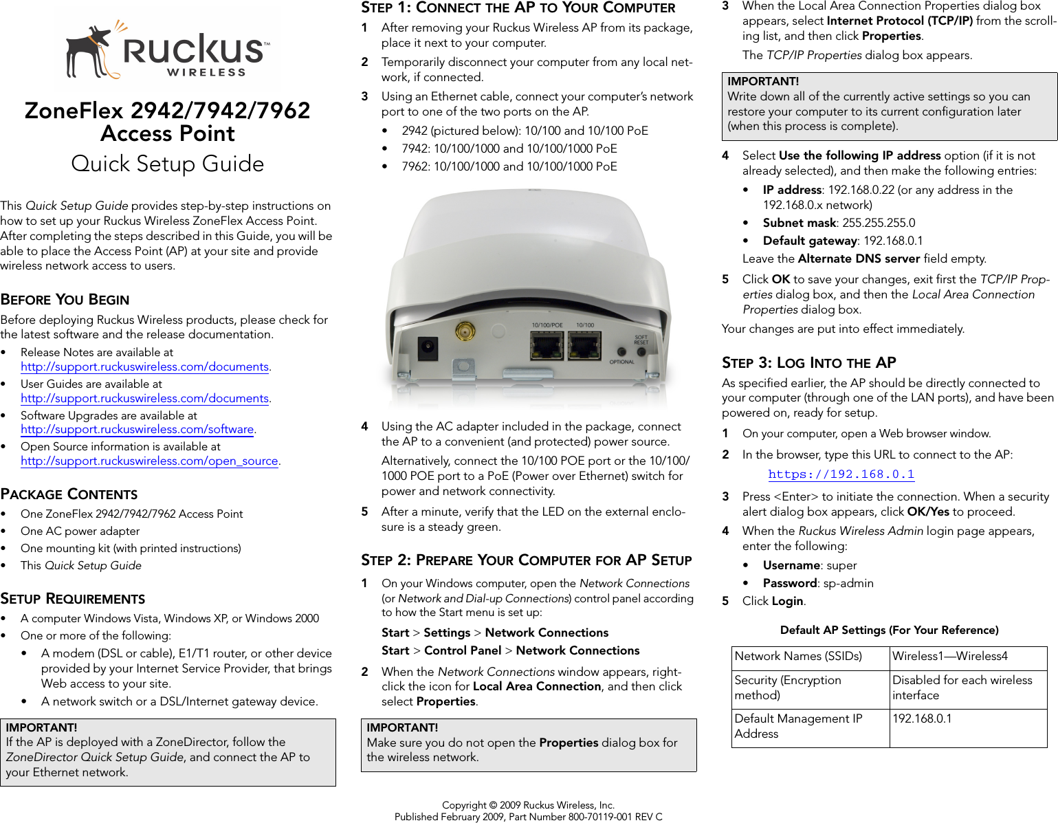 Copyright © 2009 Ruckus Wireless, Inc.Published February 2009, Part Number 800-70119-001 REV CZoneFlex 2942/7942/7962 Access PointQuick Setup GuideThis Quick Setup Guide provides step-by-step instructions on how to set up your Ruckus Wireless ZoneFlex Access Point. After completing the steps described in this Guide, you will be able to place the Access Point (AP) at your site and provide wireless network access to users.BEFORE YOU BEGINBefore deploying Ruckus Wireless products, please check for the latest software and the release documentation.• Release Notes are available at http://support.ruckuswireless.com/documents.• User Guides are available at http://support.ruckuswireless.com/documents.• Software Upgrades are available athttp://support.ruckuswireless.com/software.• Open Source information is available athttp://support.ruckuswireless.com/open_source.PACKAGE CONTENTS• One ZoneFlex 2942/7942/7962 Access Point• One AC power adapter• One mounting kit (with printed instructions)•This Quick Setup GuideSETUP REQUIREMENTS• A computer Windows Vista, Windows XP, or Windows 2000• One or more of the following:• A modem (DSL or cable), E1/T1 router, or other device provided by your Internet Service Provider, that brings Web access to your site. • A network switch or a DSL/Internet gateway device. STEP 1: CONNECT THE AP TO YOUR COMPUTER1After removing your Ruckus Wireless AP from its package, place it next to your computer.2Temporarily disconnect your computer from any local net-work, if connected.3Using an Ethernet cable, connect your computer’s network port to one of the two ports on the AP. • 2942 (pictured below): 10/100 and 10/100 PoE• 7942: 10/100/1000 and 10/100/1000 PoE• 7962: 10/100/1000 and 10/100/1000 PoE4Using the AC adapter included in the package, connect the AP to a convenient (and protected) power source. Alternatively, connect the 10/100 POE port or the 10/100/1000 POE port to a PoE (Power over Ethernet) switch for power and network connectivity.5After a minute, verify that the LED on the external enclo-sure is a steady green. STEP 2: PREPARE YOUR COMPUTER FOR AP SETUP1On your Windows computer, open the Network Connections (or Network and Dial-up Connections) control panel according to how the Start menu is set up: Start &gt; Settings &gt; Network ConnectionsStart &gt; Control Panel &gt; Network Connections2When the Network Connections window appears, right-click the icon for Local Area Connection, and then click select Properties. 3When the Local Area Connection Properties dialog box appears, select Internet Protocol (TCP/IP) from the scroll-ing list, and then click Properties. The TCP/IP Properties dialog box appears.4Select Use the following IP address option (if it is not already selected), and then make the following entries:•IP address: 192.168.0.22 (or any address in the 192.168.0.x network)•Subnet mask: 255.255.255.0•Default gateway: 192.168.0.1Leave the Alternate DNS server field empty.5Click OK to save your changes, exit first the TCP/IP Prop-erties dialog box, and then the Local Area Connection Properties dialog box. Your changes are put into effect immediately. STEP 3: LOG INTO THE APAs specified earlier, the AP should be directly connected to your computer (through one of the LAN ports), and have been powered on, ready for setup.1On your computer, open a Web browser window.2In the browser, type this URL to connect to the AP: https://192.168.0.13Press &lt;Enter&gt; to initiate the connection. When a security alert dialog box appears, click OK/Yes to proceed.4When the Ruckus Wireless Admin login page appears, enter the following: •Username: super•Password: sp-admin5Click Login.IMPORTANT!If the AP is deployed with a ZoneDirector, follow the ZoneDirector Quick Setup Guide, and connect the AP to your Ethernet network.IMPORTANT!Make sure you do not open the Properties dialog box for the wireless network.IMPORTANT!Write down all of the currently active settings so you can restore your computer to its current configuration later (when this process is complete).Default AP Settings (For Your Reference)Network Names (SSIDs) Wireless1—Wireless4Security (Encryption method)Disabled for each wireless interfaceDefault Management IP Address192.168.0.1