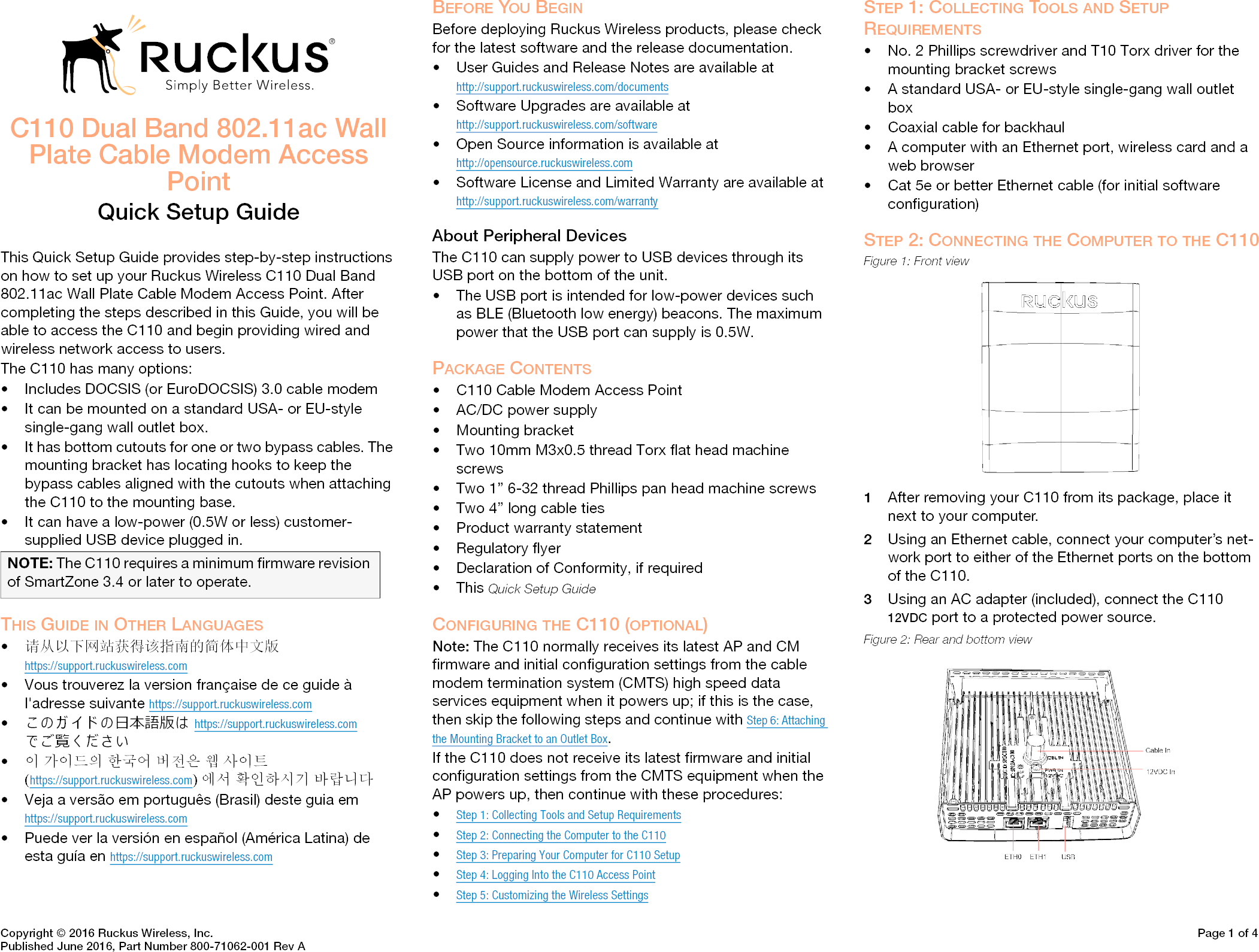 Copyright © 2016 Ruckus Wireless, Inc. Page 1 of 4Published June 2016, Part Number 800-71062-001 Rev AC110 Dual Band 802.11ac Wall Plate Cable Modem Access PointQuick Setup GuideThis Quick Setup Guide provides step-by-step instructions on how to set up your Ruckus Wireless C110 Dual Band 802.11ac Wall Plate Cable Modem Access Point. After completing the steps described in this Guide, you will be able to access the C110 and begin providing wired and wireless network access to users. The C110 has many options: • Includes DOCSIS (or EuroDOCSIS) 3.0 cable modem• It can be mounted on a standard USA- or EU-style single-gang wall outlet box.• It has bottom cutouts for one or two bypass cables. The mounting bracket has locating hooks to keep the bypass cables aligned with the cutouts when attaching the C110 to the mounting base.• It can have a low-power (0.5W or less) customer-supplied USB device plugged in. THIS GUIDE IN OTHER LANGUAGES•请从以下网站获得该指南的简体中文版 https://support.ruckuswireless.com• Vous trouverez la version française de ce guide à l&apos;adresse suivante https://support.ruckuswireless.com•こ の ガ イ ド の⽇本語版は https://support.ruckuswireless.com でご覧く ださい•이 가이드의 한국어 버전은 웹 사이트(https://support.ruckuswireless.com)에서 확인하시기 바랍니다• Veja a versão em português (Brasil) deste guia em https://support.ruckuswireless.com• Puede ver la versión en español (América Latina) de esta guía en https://support.ruckuswireless.comBEFORE YOU BEGINBefore deploying Ruckus Wireless products, please check for the latest software and the release documentation.• User Guides and Release Notes are available at http://support.ruckuswireless.com/documents• Software Upgrades are available athttp://support.ruckuswireless.com/software• Open Source information is available athttp://opensource.ruckuswireless.com• Software License and Limited Warranty are available at http://support.ruckuswireless.com/warrantyAbout Peripheral DevicesThe C110 can supply power to USB devices through its USB port on the bottom of the unit.• The USB port is intended for low-power devices such as BLE (Bluetooth low energy) beacons. The maximum power that the USB port can supply is 0.5W. PACKAGE CONTENTS• C110 Cable Modem Access Point• AC/DC power supply• Mounting bracket• Two 10mm M3x0.5 thread Torx flat head machine screws• Two 1” 6-32 thread Phillips pan head machine screws• Two 4” long cable ties• Product warranty statement• Regulatory flyer• Declaration of Conformity, if required•This Quick Setup GuideCONFIGURING THE C110 (OPTIONAL)Note: The C110 normally receives its latest AP and CM firmware and initial configuration settings from the cable modem termination system (CMTS) high speed data services equipment when it powers up; if this is the case, then skip the following steps and continue with Step 6: Attaching the Mounting Bracket to an Outlet Box.If the C110 does not receive its latest firmware and initial configuration settings from the CMTS equipment when the AP powers up, then continue with these procedures:•Step 1: Collecting Tools and Setup Requirements•Step 2: Connecting the Computer to the C110•Step 3: Preparing Your Computer for C110 Setup•Step 4: Logging Into the C110 Access Point•Step 5: Customizing the Wireless SettingsSTEP 1: COLLECTING TOOLS AND SETUP REQUIREMENTS• No. 2 Phillips screwdriver and T10 Torx driver for the mounting bracket screws• A standard USA- or EU-style single-gang wall outlet box• Coaxial cable for backhaul• A computer with an Ethernet port, wireless card and a web browser• Cat 5e or better Ethernet cable (for initial software configuration)STEP 2: CONNECTING THE COMPUTER TO THE C110Figure 1: Front view1After removing your C110 from its package, place it next to your computer.2Using an Ethernet cable, connect your computer’s net-work port to either of the Ethernet ports on the bottom of the C110. 3Using an AC adapter (included), connect the C110 12VDC port to a protected power source. Figure 2: Rear and bottom viewNOTE: The C110 requires a minimum firmware revision of SmartZone 3.4 or later to operate. 
