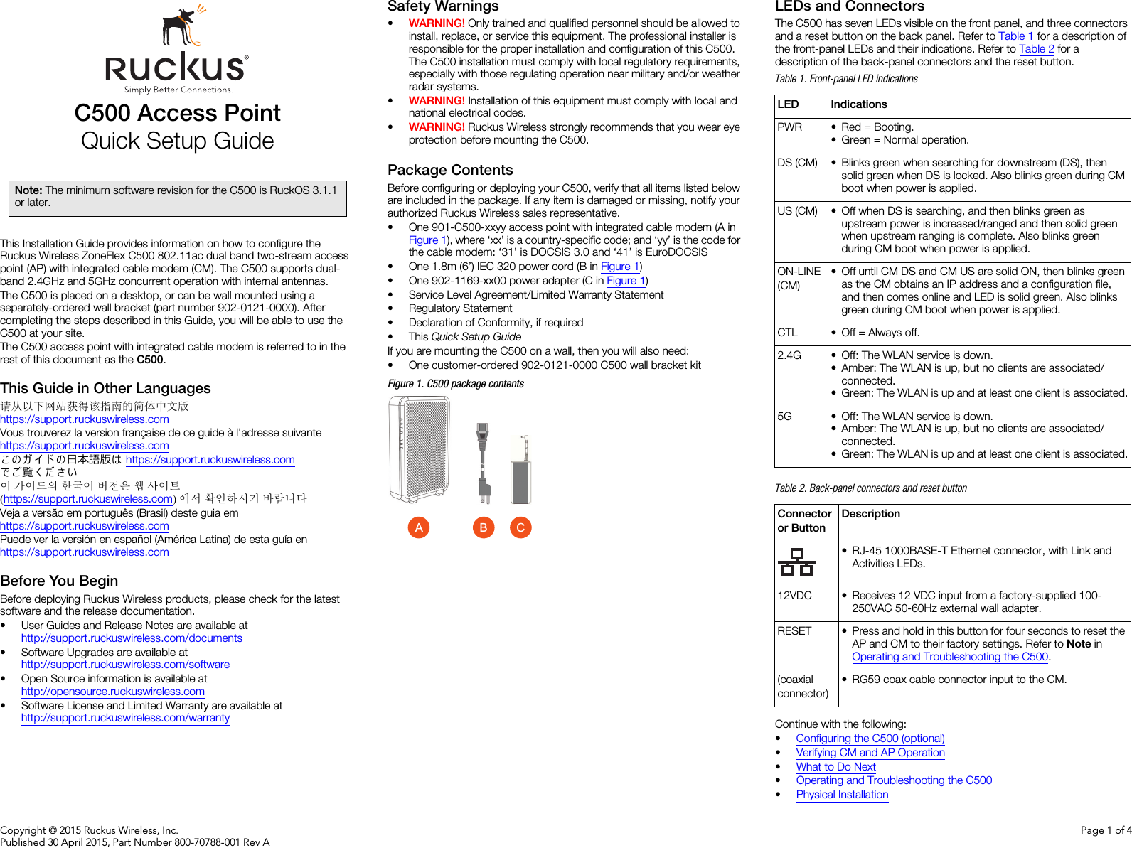 Copyright © 2015 Ruckus Wireless, Inc.Published 30 April 2015, Part Number 800-70788-001 Rev APage 1 of 4C500 Access PointQuick Setup GuideThis Installation Guide provides information on how to configure the Ruckus Wireless ZoneFlex C500 802.11ac dual band two-stream access point (AP) with integrated cable modem (CM). The C500 supports dual-band 2.4GHz and 5GHz concurrent operation with internal antennas. The C500 is placed on a desktop, or can be wall mounted using a separately-ordered wall bracket (part number 902-0121-0000). After completing the steps described in this Guide, you will be able to use the C500 at your site. The C500 access point with integrated cable modem is referred to in the rest of this document as the C500.This Guide in Other Languages请从以下网站获得该指南的简体中文版 https://support.ruckuswireless.comVous trouverez la version française de ce guide à l&apos;adresse suivante https://support.ruckuswireless.comこ の ガ イ ド の日本語版は https://support.ruckuswireless.com でご覧く ださい이 가이드의 한국어 버전은 웹 사이트(https://support.ruckuswireless.com)에서 확인하시기 바랍니다Veja a versão em português (Brasil) deste guia em https://support.ruckuswireless.comPuede ver la versión en español (América Latina) de esta guía en https://support.ruckuswireless.comBefore You BeginBefore deploying Ruckus Wireless products, please check for the latest software and the release documentation.• User Guides and Release Notes are available at http://support.ruckuswireless.com/documents• Software Upgrades are available athttp://support.ruckuswireless.com/software• Open Source information is available athttp://opensource.ruckuswireless.com• Software License and Limited Warranty are available at http://support.ruckuswireless.com/warrantySafety Warnings•WARNING! Only trained and qualified personnel should be allowed to install, replace, or service this equipment. The professional installer is responsible for the proper installation and configuration of this C500. The C500 installation must comply with local regulatory requirements, especially with those regulating operation near military and/or weather radar systems. •WARNING! Installation of this equipment must comply with local and national electrical codes. •WARNING! Ruckus Wireless strongly recommends that you wear eye protection before mounting the C500.Package ContentsBefore configuring or deploying your C500, verify that all items listed below are included in the package. If any item is damaged or missing, notify your authorized Ruckus Wireless sales representative. • One 901-C500-xxyy access point with integrated cable modem (A in Figure 1), where ‘xx’ is a country-specific code; and ‘yy’ is the code for the cable modem: ‘31’ is DOCSIS 3.0 and ‘41’ is EuroDOCSIS• One 1.8m (6’) IEC 320 power cord (B in Figure 1)• One 902-1169-xx00 power adapter (C in Figure 1)• Service Level Agreement/Limited Warranty Statement• Regulatory Statement• Declaration of Conformity, if required• This Quick Setup GuideIf you are mounting the C500 on a wall, then you will also need:• One customer-ordered 902-0121-0000 C500 wall bracket kitFigure 1. C500 package contentsLEDs and ConnectorsThe C500 has seven LEDs visible on the front panel, and three connectors and a reset button on the back panel. Refer to Table 1 for a description of the front-panel LEDs and their indications. Refer to Table 2 for a description of the back-panel connectors and the reset button.Continue with the following:•Configuring the C500 (optional)•Verifying CM and AP Operation•What to Do Next•Operating and Troubleshooting the C500•Physical InstallationNote: The minimum software revision for the C500 is RuckOS 3.1.1 or later. ACBTable 1. Front-panel LED indicationsLED IndicationsPWR • Red = Booting.• Green = Normal operation.DS (CM) • Blinks green when searching for downstream (DS), then solid green when DS is locked. Also blinks green during CM boot when power is applied.US (CM) • Off when DS is searching, and then blinks green as upstream power is increased/ranged and then solid green when upstream ranging is complete. Also blinks green during CM boot when power is applied.ON-LINE (CM)• Off until CM DS and CM US are solid ON, then blinks green as the CM obtains an IP address and a configuration file, and then comes online and LED is solid green. Also blinks green during CM boot when power is applied.CTL • Off = Always off.2.4G • Off: The WLAN service is down.• Amber: The WLAN is up, but no clients are associated/connected.• Green: The WLAN is up and at least one client is associated.5G • Off: The WLAN service is down.• Amber: The WLAN is up, but no clients are associated/connected.• Green: The WLAN is up and at least one client is associated.Table 2. Back-panel connectors and reset buttonConnector or ButtonDescription• RJ-45 1000BASE-T Ethernet connector, with Link and Activities LEDs.12VDC • Receives 12 VDC input from a factory-supplied 100-250VAC 50-60Hz external wall adapter.RESET • Press and hold in this button for four seconds to reset the AP and CM to their factory settings. Refer to Note in Operating and Troubleshooting the C500.(coaxial connector)• RG59 coax cable connector input to the CM.