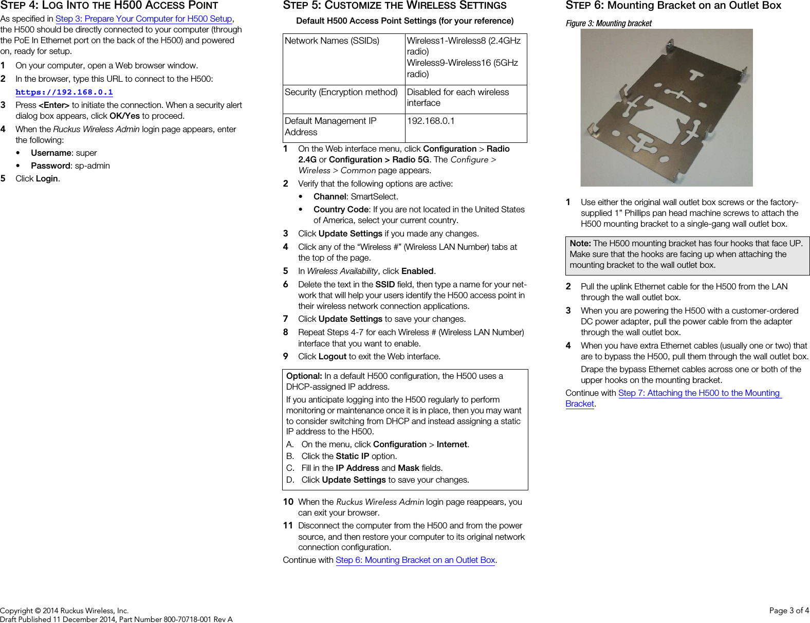 Copyright © 2014 Ruckus Wireless, Inc. Page 3 of 4Draft Published 11 December 2014, Part Number 800-70718-001 Rev ASTEP 4: LOG INTO THE H500 ACCESS POINTAs specified in Step 3: Prepare Your Computer for H500 Setup, the H500 should be directly connected to your computer (through the PoE In Ethernet port on the back of the H500) and powered on, ready for setup.1On your computer, open a Web browser window.2In the browser, type this URL to connect to the H500: https://192.168.0.13Press &lt;Enter&gt; to initiate the connection. When a security alert dialog box appears, click OK/Yes to proceed.4When the Ruckus Wireless Admin login page appears, enter the following: •Username: super•Password: sp-admin5Click Login.STEP 5: CUSTOMIZE THE WIRELESS SETTINGS1On the Web interface menu, click Configuration &gt; Radio 2.4G or Configuration &gt; Radio 5G. The Configure &gt; Wireless &gt; Common page appears. 2Verify that the following options are active:•Channel: SmartSelect.•Country Code: If you are not located in the United States of America, select your current country.3Click Update Settings if you made any changes.4Click any of the “Wireless #” (Wireless LAN Number) tabs at the top of the page. 5In Wireless Availability, click Enabled.6Delete the text in the SSID field, then type a name for your net-work that will help your users identify the H500 access point in their wireless network connection applications.7Click Update Settings to save your changes.8Repeat Steps 4-7 for each Wireless # (Wireless LAN Number) interface that you want to enable. 9Click Logout to exit the Web interface.10 When the Ruckus Wireless Admin login page reappears, you can exit your browser.11 Disconnect the computer from the H500 and from the power source, and then restore your computer to its original network connection configuration. Continue with Step 6: Mounting Bracket on an Outlet Box.STEP 6: Mounting Bracket on an Outlet BoxFigure 3: Mounting bracket1Use either the original wall outlet box screws or the factory-supplied 1” Phillips pan head machine screws to attach the H500 mounting bracket to a single-gang wall outlet box.2Pull the uplink Ethernet cable for the H500 from the LAN through the wall outlet box.3When you are powering the H500 with a customer-ordered DC power adapter, pull the power cable from the adapter through the wall outlet box.4When you have extra Ethernet cables (usually one or two) that are to bypass the H500, pull them through the wall outlet box.Drape the bypass Ethernet cables across one or both of the upper hooks on the mounting bracket.Continue with Step 7: Attaching the H500 to the Mounting Bracket.Default H500 Access Point Settings (for your reference)Network Names (SSIDs) Wireless1-Wireless8 (2.4GHz radio)Wireless9-Wireless16 (5GHz radio)Security (Encryption method) Disabled for each wireless interfaceDefault Management IP Address192.168.0.1Optional: In a default H500 configuration, the H500 uses a DHCP-assigned IP address. If you anticipate logging into the H500 regularly to perform monitoring or maintenance once it is in place, then you may want to consider switching from DHCP and instead assigning a static IP address to the H500.A. On the menu, click Configuration &gt; Internet. B. Click the Static IP option.C. Fill in the IP Address and Mask fields.D. Click Update Settings to save your changes.Note: The H500 mounting bracket has four hooks that face UP. Make sure that the hooks are facing up when attaching the mounting bracket to the wall outlet box.