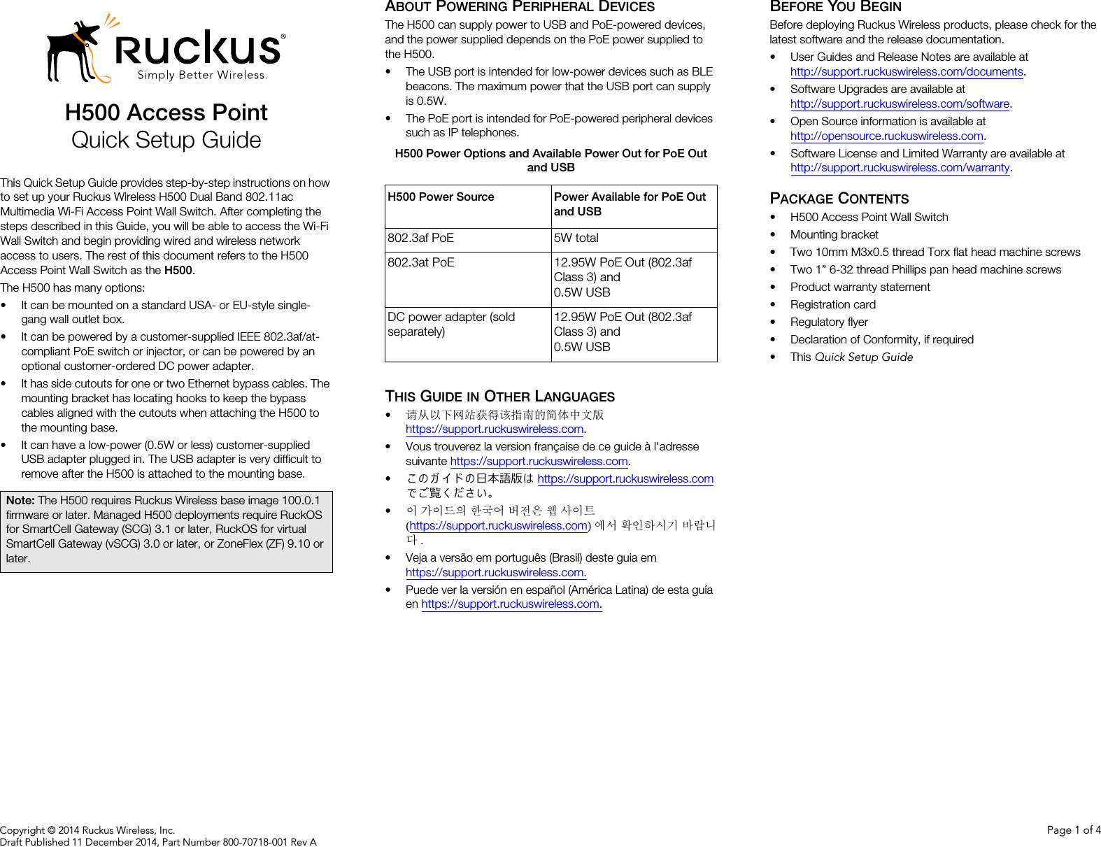 Copyright © 2014 Ruckus Wireless, Inc. Page 1 of 4Draft Published 11 December 2014, Part Number 800-70718-001 Rev AH500 Access PointQuick Setup GuideThis Quick Setup Guide provides step-by-step instructions on how to set up your Ruckus Wireless H500 Dual Band 802.11ac Multimedia Wi-Fi Access Point Wall Switch. After completing the steps described in this Guide, you will be able to access the Wi-Fi Wall Switch and begin providing wired and wireless network access to users. The rest of this document refers to the H500 Access Point Wall Switch as the H500.The H500 has many options: • It can be mounted on a standard USA- or EU-style single-gang wall outlet box.• It can be powered by a customer-supplied IEEE 802.3af/at-compliant PoE switch or injector, or can be powered by an optional customer-ordered DC power adapter.• It has side cutouts for one or two Ethernet bypass cables. The mounting bracket has locating hooks to keep the bypass cables aligned with the cutouts when attaching the H500 to the mounting base.• It can have a low-power (0.5W or less) customer-supplied USB adapter plugged in. The USB adapter is very difficult to remove after the H500 is attached to the mounting base.ABOUT POWERING PERIPHERAL DEVICESThe H500 can supply power to USB and PoE-powered devices, and the power supplied depends on the PoE power supplied to the H500.• The USB port is intended for low-power devices such as BLE beacons. The maximum power that the USB port can supply is 0.5W. • The PoE port is intended for PoE-powered peripheral devices such as IP telephones.THIS GUIDE IN OTHER LANGUAGES•请从以下网站获得该指南的简体中文版 https://support.ruckuswireless.com.• Vous trouverez la version française de ce guide à l&apos;adresse suivante https://support.ruckuswireless.com.•こ の ガ イ ド の日本語版は https://support.ruckuswireless.com でご覧く ださい。•이 가이드의 한국어 버전은 웹 사이트(https://support.ruckuswireless.com)에서 확인하시기 바랍니다.• Veja a versão em português (Brasil) deste guia em https://support.ruckuswireless.com.• Puede ver la versión en español (América Latina) de esta guía en https://support.ruckuswireless.com.BEFORE YOU BEGINBefore deploying Ruckus Wireless products, please check for the latest software and the release documentation.• User Guides and Release Notes are available at http://support.ruckuswireless.com/documents.• Software Upgrades are available athttp://support.ruckuswireless.com/software.• Open Source information is available athttp://opensource.ruckuswireless.com.• Software License and Limited Warranty are available at http://support.ruckuswireless.com/warranty.PACKAGE CONTENTS• H500 Access Point Wall Switch• Mounting bracket• Two 10mm M3x0.5 thread Torx flat head machine screws• Two 1” 6-32 thread Phillips pan head machine screws• Product warranty statement• Registration card• Regulatory flyer• Declaration of Conformity, if required•This Quick Setup GuideNote: The H500 requires Ruckus Wireless base image 100.0.1 firmware or later. Managed H500 deployments require RuckOS for SmartCell Gateway (SCG) 3.1 or later, RuckOS for virtual SmartCell Gateway (vSCG) 3.0 or later, or ZoneFlex (ZF) 9.10 or later.H500 Power Options and Available Power Out for PoE Out and USBH500 Power Source Power Available for PoE Out and USB802.3af PoE 5W total802.3at PoE 12.95W PoE Out (802.3af Class 3) and 0.5W USBDC power adapter (sold separately)12.95W PoE Out (802.3af Class 3) and 0.5W USB
