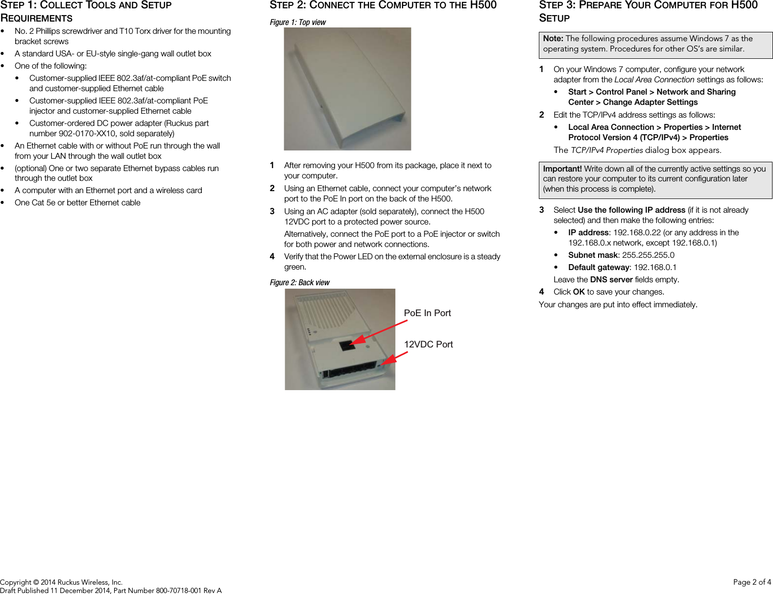 Copyright © 2014 Ruckus Wireless, Inc. Page 2 of 4Draft Published 11 December 2014, Part Number 800-70718-001 Rev ASTEP 1: COLLECT TOOLS AND SETUP REQUIREMENTS• No. 2 Phillips screwdriver and T10 Torx driver for the mounting bracket screws• A standard USA- or EU-style single-gang wall outlet box• One of the following:• Customer-supplied IEEE 802.3af/at-compliant PoE switch and customer-supplied Ethernet cable• Customer-supplied IEEE 802.3af/at-compliant PoE injector and customer-supplied Ethernet cable• Customer-ordered DC power adapter (Ruckus part number 902-0170-XX10, sold separately)• An Ethernet cable with or without PoE run through the wall from your LAN through the wall outlet box• (optional) One or two separate Ethernet bypass cables run through the outlet box• A computer with an Ethernet port and a wireless card• One Cat 5e or better Ethernet cableSTEP 2: CONNECT THE COMPUTER TO THE H500Figure 1: Top view1After removing your H500 from its package, place it next to your computer.2Using an Ethernet cable, connect your computer’s network port to the PoE In port on the back of the H500. 3Using an AC adapter (sold separately), connect the H500 12VDC port to a protected power source. Alternatively, connect the PoE port to a PoE injector or switch for both power and network connections.4Verify that the Power LED on the external enclosure is a steady green.Figure 2: Back viewSTEP 3: PREPARE YOUR COMPUTER FOR H500 SETUP1On your Windows 7 computer, configure your network adapter from the Local Area Connection settings as follows:• Start &gt; Control Panel &gt; Network and Sharing Center &gt; Change Adapter Settings2Edit the TCP/IPv4 address settings as follows: • Local Area Connection &gt; Properties &gt; Internet Protocol Version 4 (TCP/IPv4) &gt; PropertiesThe TCP/IPv4 Properties dialog box appears.3Select Use the following IP address (if it is not already selected) and then make the following entries:•IP address: 192.168.0.22 (or any address in the 192.168.0.x network, except 192.168.0.1)•Subnet mask: 255.255.255.0•Default gateway: 192.168.0.1Leave the DNS server fields empty.4Click OK to save your changes.Your changes are put into effect immediately. PoE In Port12VDC PortNote: The following procedures assume Windows 7 as the operating system. Procedures for other OS’s are similar.Important! Write down all of the currently active settings so you can restore your computer to its current configuration later (when this process is complete).