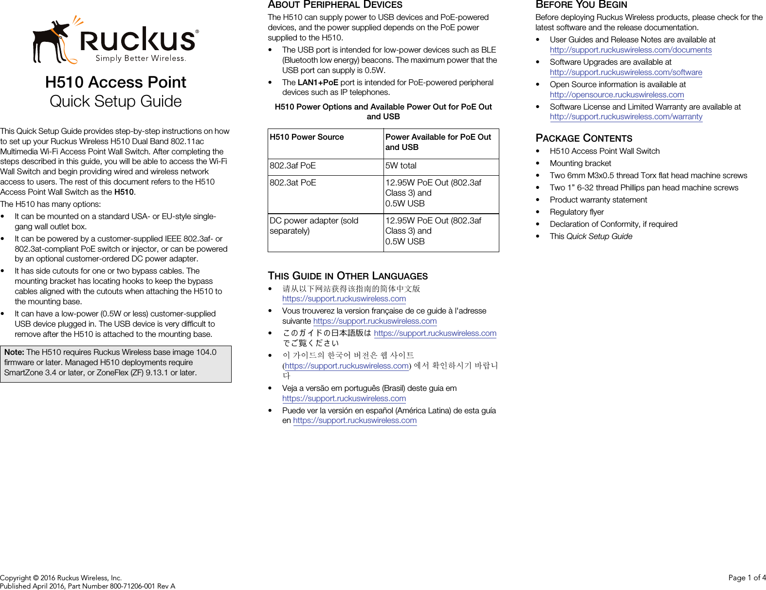 Copyright © 2016 Ruckus Wireless, Inc. Page 1 of 4Published April 2016, Part Number 800-71206-001 Rev AH510 Access PointQuick Setup GuideThis Quick Setup Guide provides step-by-step instructions on how to set up your Ruckus Wireless H510 Dual Band 802.11ac Multimedia Wi-Fi Access Point Wall Switch. After completing the steps described in this guide, you will be able to access the Wi-Fi Wall Switch and begin providing wired and wireless network access to users. The rest of this document refers to the H510 Access Point Wall Switch as the H510.The H510 has many options: • It can be mounted on a standard USA- or EU-style single-gang wall outlet box.• It can be powered by a customer-supplied IEEE 802.3af- or 802.3at-compliant PoE switch or injector, or can be powered by an optional customer-ordered DC power adapter.• It has side cutouts for one or two bypass cables. The mounting bracket has locating hooks to keep the bypass cables aligned with the cutouts when attaching the H510 to the mounting base.• It can have a low-power (0.5W or less) customer-supplied USB device plugged in. The USB device is very difficult to remove after the H510 is attached to the mounting base.ABOUT PERIPHERAL DEVICESThe H510 can supply power to USB devices and PoE-powered devices, and the power supplied depends on the PoE power supplied to the H510.• The USB port is intended for low-power devices such as BLE (Bluetooth low energy) beacons. The maximum power that the USB port can supply is 0.5W. •The LAN1+PoE port is intended for PoE-powered peripheral devices such as IP telephones.THIS GUIDE IN OTHER LANGUAGES•请从以下网站获得该指南的简体中文版 https://support.ruckuswireless.com• Vous trouverez la version française de ce guide à l&apos;adresse suivante https://support.ruckuswireless.com•こ の ガ イ ド の⽇本語版は https://support.ruckuswireless.com でご覧く ださい•이 가이드의 한국어 버전은 웹 사이트(https://support.ruckuswireless.com)에서 확인하시기 바랍니다• Veja a versão em português (Brasil) deste guia em https://support.ruckuswireless.com• Puede ver la versión en español (América Latina) de esta guía en https://support.ruckuswireless.comBEFORE YOU BEGINBefore deploying Ruckus Wireless products, please check for the latest software and the release documentation.• User Guides and Release Notes are available at http://support.ruckuswireless.com/documents• Software Upgrades are available athttp://support.ruckuswireless.com/software• Open Source information is available athttp://opensource.ruckuswireless.com• Software License and Limited Warranty are available at http://support.ruckuswireless.com/warrantyPACKAGE CONTENTS• H510 Access Point Wall Switch• Mounting bracket• Two 6mm M3x0.5 thread Torx flat head machine screws• Two 1” 6-32 thread Phillips pan head machine screws• Product warranty statement• Regulatory flyer• Declaration of Conformity, if required•This Quick Setup GuideNote: The H510 requires Ruckus Wireless base image 104.0 firmware or later. Managed H510 deployments require SmartZone 3.4 or later, or ZoneFlex (ZF) 9.13.1 or later.H510 Power Options and Available Power Out for PoE Out and USBH510 Power Source Power Available for PoE Out and USB802.3af PoE 5W total802.3at PoE 12.95W PoE Out (802.3af Class 3) and 0.5W USBDC power adapter (sold separately)12.95W PoE Out (802.3af Class 3) and 0.5W USB