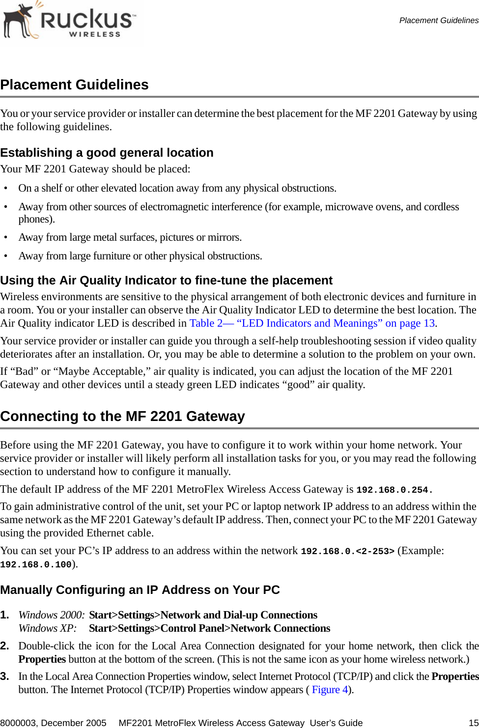 8000003, December 2005  MF2201 MetroFlex Wireless Access Gateway  User’s Guide 15Placement GuidelinesPlacement GuidelinesYou or your service provider or installer can determine the best placement for the MF 2201 Gateway by using the following guidelines. Establishing a good general location Your MF 2201 Gateway should be placed:• On a shelf or other elevated location away from any physical obstructions.• Away from other sources of electromagnetic interference (for example, microwave ovens, and cordless phones).• Away from large metal surfaces, pictures or mirrors.• Away from large furniture or other physical obstructions.Using the Air Quality Indicator to fine-tune the placementWireless environments are sensitive to the physical arrangement of both electronic devices and furniture in a room. You or your installer can observe the Air Quality Indicator LED to determine the best location. The Air Quality indicator LED is described in Table 2— “LED Indicators and Meanings” on page 13.Your service provider or installer can guide you through a self-help troubleshooting session if video quality deteriorates after an installation. Or, you may be able to determine a solution to the problem on your own. If “Bad” or “Maybe Acceptable,” air quality is indicated, you can adjust the location of the MF 2201 Gateway and other devices until a steady green LED indicates “good” air quality.Connecting to the MF 2201 GatewayBefore using the MF 2201 Gateway, you have to configure it to work within your home network. Your service provider or installer will likely perform all installation tasks for you, or you may read the following section to understand how to configure it manually.The default IP address of the MF 2201 MetroFlex Wireless Access Gateway is 192.168.0.254.To gain administrative control of the unit, set your PC or laptop network IP address to an address within the same network as the MF 2201 Gateway’s default IP address. Then, connect your PC to the MF 2201 Gateway using the provided Ethernet cable.You can set your PC’s IP address to an address within the network 192.168.0.&lt;2-253&gt; (Example: 192.168.0.100).Manually Configuring an IP Address on Your PC1. Windows 2000: Start&gt;Settings&gt;Network and Dial-up Connections Windows XP: Start&gt;Settings&gt;Control Panel&gt;Network Connections2. Double-click the icon for the Local Area Connection designated for your home network, then click theProperties button at the bottom of the screen. (This is not the same icon as your home wireless network.) 3. In the Local Area Connection Properties window, select Internet Protocol (TCP/IP) and click the Propertiesbutton. The Internet Protocol (TCP/IP) Properties window appears ( Figure 4).