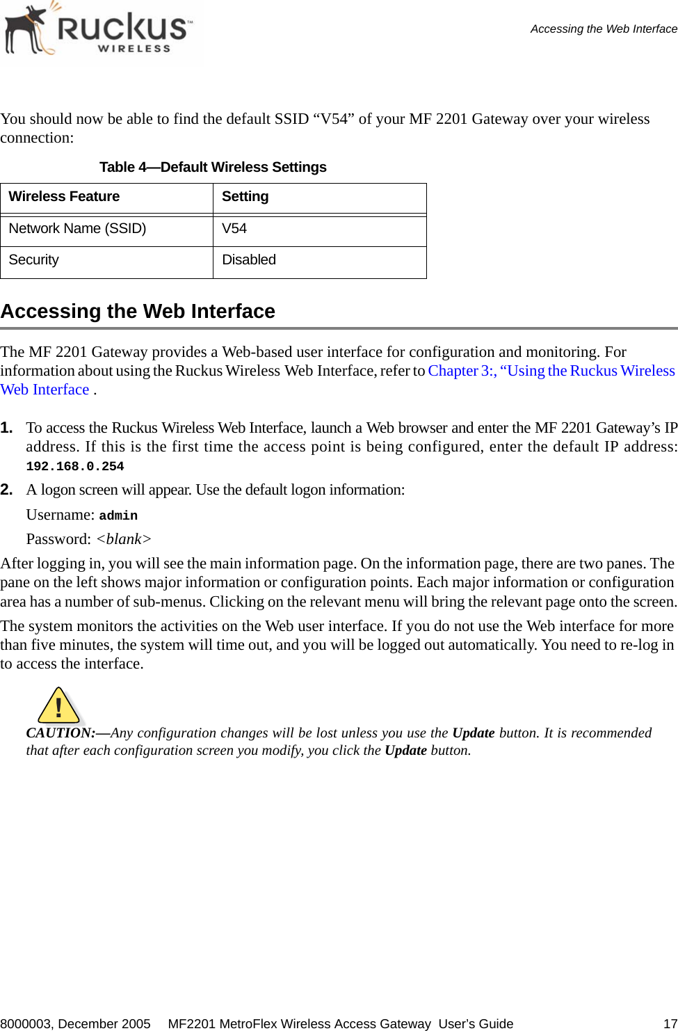 8000003, December 2005  MF2201 MetroFlex Wireless Access Gateway  User’s Guide 17Accessing the Web InterfaceYou should now be able to find the default SSID “V54” of your MF 2201 Gateway over your wireless connection:Accessing the Web InterfaceThe MF 2201 Gateway provides a Web-based user interface for configuration and monitoring. For information about using the Ruckus Wireless Web Interface, refer to Chapter 3:, “Using the Ruckus Wireless Web Interface .1. To access the Ruckus Wireless Web Interface, launch a Web browser and enter the MF 2201 Gateway’s IPaddress. If this is the first time the access point is being configured, enter the default IP address:192.168.0.2542. A logon screen will appear. Use the default logon information:Username: adminPassword: &lt;blank&gt;After logging in, you will see the main information page. On the information page, there are two panes. The pane on the left shows major information or configuration points. Each major information or configuration area has a number of sub-menus. Clicking on the relevant menu will bring the relevant page onto the screen.The system monitors the activities on the Web user interface. If you do not use the Web interface for more than five minutes, the system will time out, and you will be logged out automatically. You need to re-log in to access the interface.!CAUTION:—Any configuration changes will be lost unless you use the Update button. It is recommendedthat after each configuration screen you modify, you click the Update button.Table 4—Default Wireless SettingsWireless Feature SettingNetwork Name (SSID) V54Security Disabled