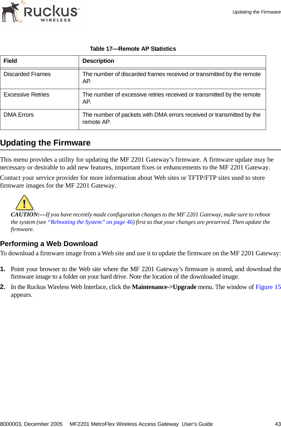 8000003, December 2005  MF2201 MetroFlex Wireless Access Gateway  User’s Guide 43Updating the FirmwareUpdating the FirmwareThis menu provides a utility for updating the MF 2201 Gateway’s firmware. A firmware update may be necessary or desirable to add new features, important fixes or enhancements to the MF 2201 Gateway.Contact your service provider for more information about Web sites or TFTP/FTP sites used to store firmware images for the MF 2201 Gateway.!CAUTION:—If you have recently made configuration changes to the MF 2201 Gateway, make sure to rebootthe system (see “Rebooting the System” on page 46) first so that your changes are preserved. Then update thefirmware.Performing a Web DownloadTo download a firmware image from a Web site and use it to update the firmware on the MF 2201 Gateway:1. Point your browser to the Web site where the MF 2201 Gateway’s firmware is stored, and download thefirmware image to a folder on your hard drive. Note the location of the downloaded image.2. In the Ruckus Wireless Web Interface, click the Maintenance-&gt;Upgrade menu. The window of Figure 15appears.Discarded Frames The number of discarded frames received or transmitted by the remote AP.Excessive Retries The number of excessive retries received or transmitted by the remote AP.DMA Errors The number of packets with DMA errors received or transmitted by the remote AP.Table 17—Remote AP StatisticsField Description