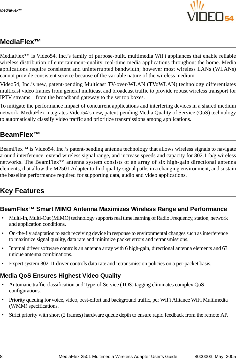 8 MediaFlex 2501 Multimedia Wireless Adapter User’s Guide 8000003, May, 2005MediaFlex™MediaFlex™MediaFlex™ is Video54, Inc.’s family of purpose-built, multimedia WiFi appliances that enable reliablewireless distribution of entertainment-quality, real-time media applications throughout the home. Mediaapplications require consistent and uninterrupted bandwidth; however most wireless LANs (WLANs)cannot provide consistent service because of the variable nature of the wireless medium. Video54, Inc.’s new, patent-pending Multicast TV-over-WLAN (TVoWLAN) technology differentiatesmulticast video frames from general multicast and broadcast traffic to provide robust wireless transport forIPTV streams—from the broadband gateway to the set top boxes. To mitigate the performance impact of concurrent applications and interfering devices in a shared mediumnetwork, MediaFlex integrates Video54’s new, patent-pending Media Quality of Service (QoS) technologyto automatically classify video traffic and prioritize transmissions among applications. BeamFlex™ BeamFlex™ is Video54, Inc.’s patent-pending antenna technology that allows wireless signals to navigatearound interference, extend wireless signal range, and increase speeds and capacity for 802.11b/g wirelessnetworks. The BeamFlex™ antenna system consists of an array of six high-gain directional antennaelements, that allow the M2501 Adapter to find quality signal paths in a changing environment, and sustainthe baseline performance required for supporting data, audio and video applications. Key FeaturesBeamFlex™ Smart MIMO Antenna Maximizes Wireless Range and Performance• Multi-In, Multi-Out (MIMO) technology supports real time learning of Radio Frequency, station, network and application conditions.• On-the-fly adaptation to each receiving device in response to environmental changes such as interference to maximize signal quality, data rate and minimize packet errors and retransmissions.• Internal driver software controls an antenna array with 6 high-gain, directional antenna elements and 63 unique antenna combinations. • Expert system 802.11 driver controls data rate and retransmission policies on a per-packet basis.Media QoS Ensures Highest Video Quality• Automatic traffic classification and Type-of-Service (TOS) tagging eliminates complex QoS configurations. • Priority queuing for voice, video, best-effort and background traffic, per WiFi Alliance WiFi Multimedia (WMM) specifications.• Strict priority with short (2 frames) hardware queue depth to ensure rapid feedback from the remote AP.