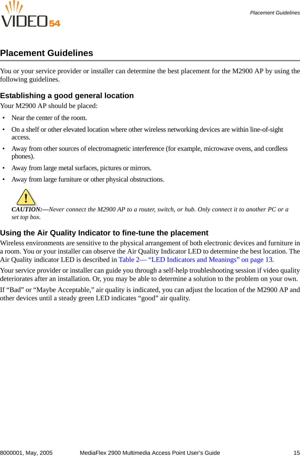 8000001, May, 2005 MediaFlex 2900 Multimedia Access Point User’s Guide 15Placement GuidelinesPlacement GuidelinesYou or your service provider or installer can determine the best placement for the M2900 AP by using thefollowing guidelines. Establishing a good general location Your M2900 AP should be placed:• Near the center of the room.• On a shelf or other elevated location where other wireless networking devices are within line-of-sight access.• Away from other sources of electromagnetic interference (for example, microwave ovens, and cordless phones).• Away from large metal surfaces, pictures or mirrors.• Away from large furniture or other physical obstructions.!CAUTION:—Never connect the M2900 AP to a router, switch, or hub. Only connect it to another PC or aset top box.Using the Air Quality Indicator to fine-tune the placementWireless environments are sensitive to the physical arrangement of both electronic devices and furniture ina room. You or your installer can observe the Air Quality Indicator LED to determine the best location. TheAir Quality indicator LED is described in Table 2— “LED Indicators and Meanings” on page 13.Your service provider or installer can guide you through a self-help troubleshooting session if video qualitydeteriorates after an installation. Or, you may be able to determine a solution to the problem on your own. If “Bad” or “Maybe Acceptable,” air quality is indicated, you can adjust the location of the M2900 AP andother devices until a steady green LED indicates “good” air quality.