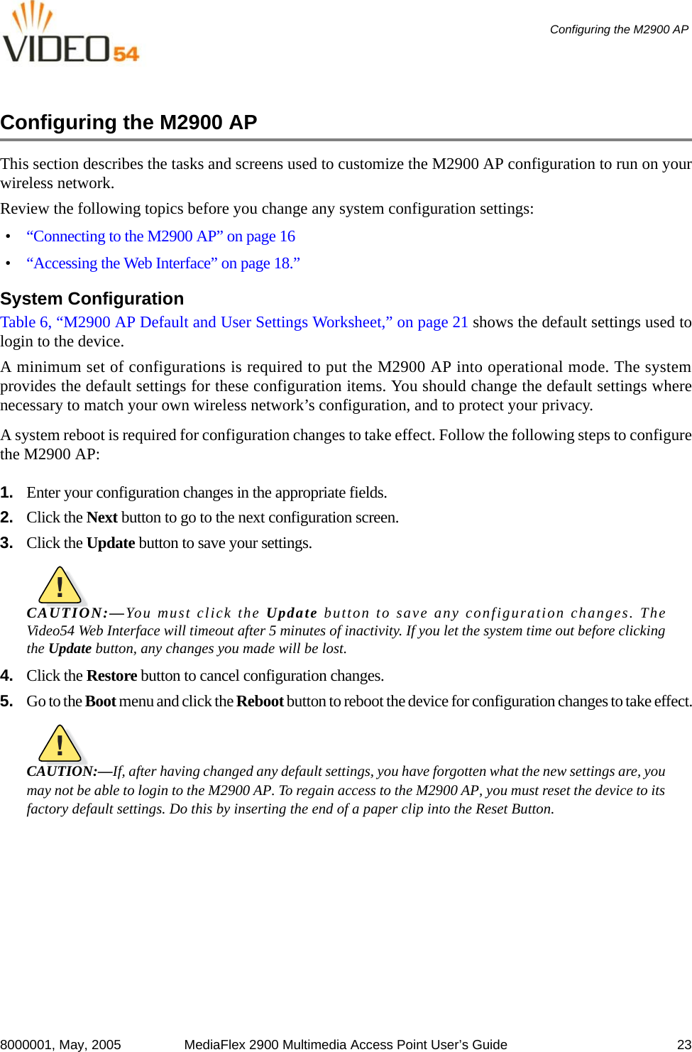 8000001, May, 2005 MediaFlex 2900 Multimedia Access Point User’s Guide 23Configuring the M2900 AP Configuring the M2900 AP This section describes the tasks and screens used to customize the M2900 AP configuration to run on yourwireless network.Review the following topics before you change any system configuration settings:•“Connecting to the M2900 AP” on page 16•“Accessing the Web Interface” on page 18.”System ConfigurationTable 6, “M2900 AP Default and User Settings Worksheet,” on page 21 shows the default settings used tologin to the device.A minimum set of configurations is required to put the M2900 AP into operational mode. The systemprovides the default settings for these configuration items. You should change the default settings wherenecessary to match your own wireless network’s configuration, and to protect your privacy.A system reboot is required for configuration changes to take effect. Follow the following steps to configurethe M2900 AP: 1. Enter your configuration changes in the appropriate fields.2. Click the Next button to go to the next configuration screen.3. Click the Update button to save your settings.!CAUTION:—You must click the Update button to save any configuration changes. TheVideo54 Web Interface will timeout after 5 minutes of inactivity. If you let the system time out before clickingthe Update button, any changes you made will be lost.4. Click the Restore button to cancel configuration changes.5. Go to the Boot menu and click the Reboot button to reboot the device for configuration changes to take effect.!CAUTION:—If, after having changed any default settings, you have forgotten what the new settings are, youmay not be able to login to the M2900 AP. To regain access to the M2900 AP, you must reset the device to itsfactory default settings. Do this by inserting the end of a paper clip into the Reset Button.