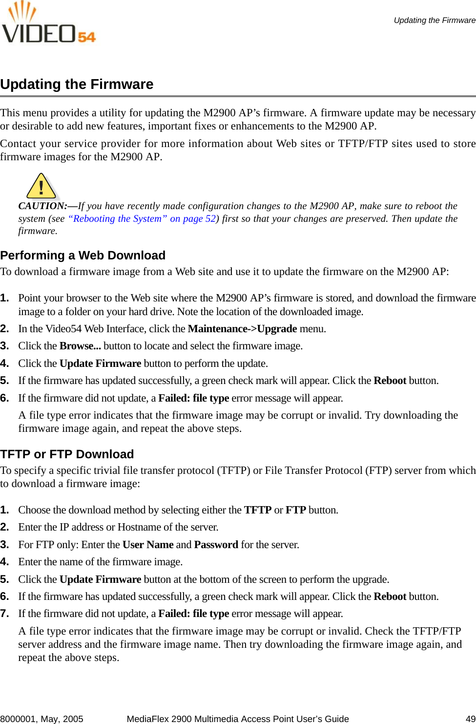8000001, May, 2005 MediaFlex 2900 Multimedia Access Point User’s Guide 49Updating the FirmwareUpdating the FirmwareThis menu provides a utility for updating the M2900 AP’s firmware. A firmware update may be necessaryor desirable to add new features, important fixes or enhancements to the M2900 AP.Contact your service provider for more information about Web sites or TFTP/FTP sites used to storefirmware images for the M2900 AP.!CAUTION:—If you have recently made configuration changes to the M2900 AP, make sure to reboot thesystem (see “Rebooting the System” on page 52) first so that your changes are preserved. Then update thefirmware.Performing a Web DownloadTo download a firmware image from a Web site and use it to update the firmware on the M2900 AP:1. Point your browser to the Web site where the M2900 AP’s firmware is stored, and download the firmwareimage to a folder on your hard drive. Note the location of the downloaded image.2. In the Video54 Web Interface, click the Maintenance-&gt;Upgrade menu.3. Click the Browse... button to locate and select the firmware image. 4. Click the Update Firmware button to perform the update.5. If the firmware has updated successfully, a green check mark will appear. Click the Reboot button.6. If the firmware did not update, a Failed: file type error message will appear. A file type error indicates that the firmware image may be corrupt or invalid. Try downloading the firmware image again, and repeat the above steps.TFTP or FTP DownloadTo specify a specific trivial file transfer protocol (TFTP) or File Transfer Protocol (FTP) server from whichto download a firmware image:1. Choose the download method by selecting either the TFTP or FTP button.2. Enter the IP address or Hostname of the server.3. For FTP only: Enter the User Name and Password for the server.4. Enter the name of the firmware image.5. Click the Update Firmware button at the bottom of the screen to perform the upgrade. 6. If the firmware has updated successfully, a green check mark will appear. Click the Reboot button.7. If the firmware did not update, a Failed: file type error message will appear. A file type error indicates that the firmware image may be corrupt or invalid. Check the TFTP/FTP server address and the firmware image name. Then try downloading the firmware image again, and repeat the above steps.
