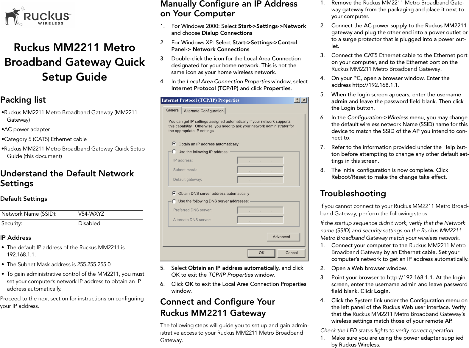 Ruckus MM2211 Metro Broadband Gateway Quick Setup GuidePacking list•Ruckus MM2211 Metro Broadband Gateway (MM2211 Gateway)•AC power adapter•Category 5 (CAT5) Ethernet cable•Ruckus MM2211 Metro Broadband Gateway Quick Setup Guide (this document)Understand the Default Network SettingsDefault SettingsIP Address• The default IP address of the Ruckus MM2211 is 192.168.1.1.• The Subnet Mask address is 255.255.255.0• To gain administrative control of the MM2211, you must set your computer’s network IP address to obtain an IP address automatically.Proceed to the next section for instructions on configuring your IP address.Manually Configure an IP Address on Your Computer1. For Windows 2000: Select Start-&gt;Settings-&gt;Network and choose Dialup Connections2. For Windows XP: Select Start-&gt;Settings-&gt;Control Panel-&gt; Network Connections3. Double-click the icon for the Local Area Connection designated for your home network. This is not the same icon as your home wireless network.4. In the Local Area Connection Properties window, select Internet Protocol (TCP/IP) and click Properties.5. Select Obtain an IP address automatically, and click OK to exit the TCP/IP Properties window.6. Click OK to exit the Local Area Connection Properties window.Connect and Configure Your Ruckus MM2211 GatewayThe following steps will guide you to set up and gain admin-istrative access to your Ruckus MM2211 Metro Broadband Gateway.1. Remove the Ruckus MM2211 Metro Broadband Gate-way gateway from the packaging and place it next to your computer.2. Connect the AC power supply to the Ruckus MM2211 gateway and plug the other end into a power outlet or to a surge protector that is plugged into a power out-let.3. Connect the CAT5 Ethernet cable to the Ethernet port on your computer, and to the Ethernet port on the Ruckus MM2211 Metro Broadband Gateway.4. On your PC, open a browser window. Enter the address http://192.168.1.1.5. When the login screen appears, enter the username admin and leave the password field blank. Then click the Login button.6. In the Configuration-&gt;Wireless menu, you may change the default wireless network Name (SSID) name for this device to match the SSID of the AP you intend to con-nect to.7. Refer to the information provided under the Help but-ton before attempting to change any other default set-tings in this screen. 8. The initial configuration is now complete. Click Reboot/Reset to make the change take effect.TroubleshootingIf you cannot connect to your Ruckus MM2211 Metro Broad-band Gateway, perform the following steps:If the startup sequence didn’t work, verify that the Network name (SSID) and security settings on the Ruckus MM2211 Metro Broadband Gateway match your wireless network.1. Connect your computer to the Ruckus MM2211 Metro Broadband Gateway by an Ethernet cable. Set your computer’s network to get an IP address automatically.2. Open a Web browser window.3. Point your browser to http://192.168.1.1. At the login screen, enter the username admin and leave password field blank. Click Login.4. Click the System link under the Configuration menu on the left panel of the Ruckus Web user interface. Verify that the Ruckus MM2211 Metro Broadband Gateway’s wireless settings match those of your remote AP.Check the LED status lights to verify correct operation.1. Make sure you are using the power adapter supplied by Ruckus Wireless.Network Name (SSID): V54-WXYZSecurity: Disabled