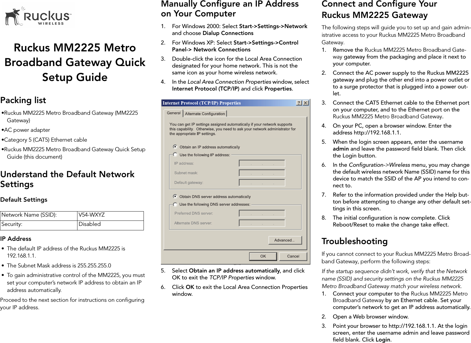 Ruckus MM2225 Metro Broadband Gateway Quick Setup GuidePacking list•Ruckus MM2225 Metro Broadband Gateway (MM2225 Gateway)•AC power adapter•Category 5 (CAT5) Ethernet cable•Ruckus MM2225 Metro Broadband Gateway Quick Setup Guide (this document)Understand the Default Network SettingsDefault SettingsIP Address• The default IP address of the Ruckus MM2225 is 192.168.1.1.• The Subnet Mask address is 255.255.255.0• To gain administrative control of the MM2225, you must set your computer’s network IP address to obtain an IP address automatically.Proceed to the next section for instructions on configuring your IP address.Manually Configure an IP Address on Your Computer1. For Windows 2000: Select Start-&gt;Settings-&gt;Network and choose Dialup Connections2. For Windows XP: Select Start-&gt;Settings-&gt;Control Panel-&gt; Network Connections3. Double-click the icon for the Local Area Connection designated for your home network. This is not the same icon as your home wireless network.4. In the Local Area Connection Properties window, select Internet Protocol (TCP/IP) and click Properties.5. Select Obtain an IP address automatically, and click OK to exit the TCP/IP Properties window.6. Click OK to exit the Local Area Connection Properties window.Connect and Configure Your Ruckus MM2225 GatewayThe following steps will guide you to set up and gain admin-istrative access to your Ruckus MM2225 Metro Broadband Gateway.1. Remove the Ruckus MM2225 Metro Broadband Gate-way gateway from the packaging and place it next to your computer.2. Connect the AC power supply to the Ruckus MM2225 gateway and plug the other end into a power outlet or to a surge protector that is plugged into a power out-let.3. Connect the CAT5 Ethernet cable to the Ethernet port on your computer, and to the Ethernet port on the Ruckus MM2225 Metro Broadband Gateway.4. On your PC, open a browser window. Enter the address http://192.168.1.1.5. When the login screen appears, enter the username admin and leave the password field blank. Then click the Login button.6. In the Configuration-&gt;Wireless menu, you may change the default wireless network Name (SSID) name for this device to match the SSID of the AP you intend to con-nect to.7. Refer to the information provided under the Help but-ton before attempting to change any other default set-tings in this screen. 8. The initial configuration is now complete. Click Reboot/Reset to make the change take effect.TroubleshootingIf you cannot connect to your Ruckus MM2225 Metro Broad-band Gateway, perform the following steps:If the startup sequence didn’t work, verify that the Network name (SSID) and security settings on the Ruckus MM2225 Metro Broadband Gateway match your wireless network.1. Connect your computer to the Ruckus MM2225 Metro Broadband Gateway by an Ethernet cable. Set your computer’s network to get an IP address automatically.2. Open a Web browser window.3. Point your browser to http://192.168.1.1. At the login screen, enter the username admin and leave password field blank. Click Login.Network Name (SSID): V54-WXYZSecurity: Disabled
