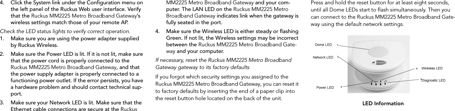 4. Click the System link under the Configuration menu on the left panel of the Ruckus Web user interface. Verify that the Ruckus MM2225 Metro Broadband Gateway’s wireless settings match those of your remote AP.Check the LED status lights to verify correct operation.1. Make sure you are using the power adapter supplied by Ruckus Wireless.2. Make sure the Power LED is lit. If it is not lit, make sure that the power cord is properly connected to the Ruckus MM2225 Metro Broadband Gateway, and that the power supply adapter is properly connected to a functioning power outlet. If the error persists, you have a hardware problem and should contact technical sup-port.3. Make sure your Network LED is lit. Make sure that the Ethernet cable connections are secure at the Ruckus MM2225 Metro Broadband Gateway and your com-puter. The LAN LED on the Ruckus MM2225 Metro Broadband Gateway indicates link when the gateway is fully seated in the port.4. Make sure the Wireless LED is either steady or flashing Green. If not lit, the Wireless settings may be incorrect between the Ruckus MM2225 Metro Broadband Gate-way and your computer.If necessary, reset the Ruckus MM2225 Metro Broadband Gateway gateway to its factory defaultsIf you forgot which security settings you assigned to the Ruckus MM2225 Metro Broadband Gateway, you can reset it to factory defaults by inserting the end of a paper clip into the reset button hole located on the back of the unit.Press and hold the reset button for at least eight seconds, until all Dome LEDs start to flash simultaneously. Then you can connect to the Ruckus MM2225 Metro Broadband Gate-way using the default network settings.LED Information