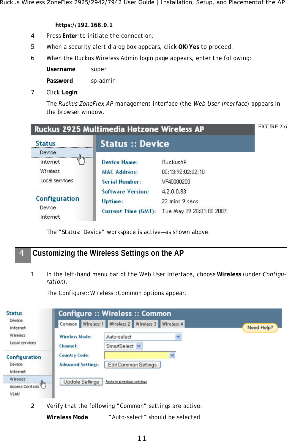 Ruckus Wireless ZoneFlex 2925/2942/7942 User Guide | Installation, Setup, and Placementof the AP11https://192.168.0.14Press Enter to initiate the connection.5When a security alert dialog box appears, click OK/Yes to proceed.6When the Ruckus Wireless Admin login page appears, enter the following:Username superPassword sp-admin7Click Login.The Ruckus ZoneFlex AP management interface (the Web User Interface) appears in the browser window. The “Status::Device” workspace is active—as shown above. 1In the left-hand menu bar of the Web User Interface, choose Wireless (under Configu-ration). The Configure::Wireless::Common options appear.2Verify that the following “Common” settings are active:Wireless Mode “Auto-select” should be selectedFIGURE 2-64Customizing the Wireless Settings on the AP