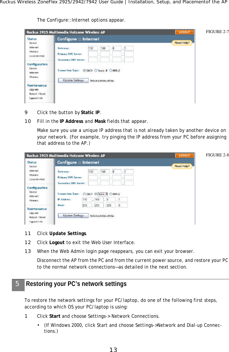 Ruckus Wireless ZoneFlex 2925/2942/7942 User Guide | Installation, Setup, and Placementof the AP13The Configure::Internet options appear. 9Click the button by Static IP.10 Fill in the IP Address and Mask fields that appear.Make sure you use a unique IP address that is not already taken by another device on your network. (For example, try pinging the IP address from your PC before assigning that address to the AP.) 11 Click Update Settings.12 Click Logout to exit the Web User Interface.13 When the Web Admin login page reappears, you can exit your browser.Disconnect the AP from the PC and from the current power source, and restore your PC to the normal network connections—as detailed in the next section. To restore the network settings for your PC/laptop, do one of the following first steps, according to which OS your PC/laptop is using:1Click Start and choose Settings-&gt; Network Connections. •(If Windows 2000, click Start and choose Settings-&gt;Network and Dial-up Connec-tions.)FIGURE 2-7FIGURE 2-85Restoring your PC’s network settings