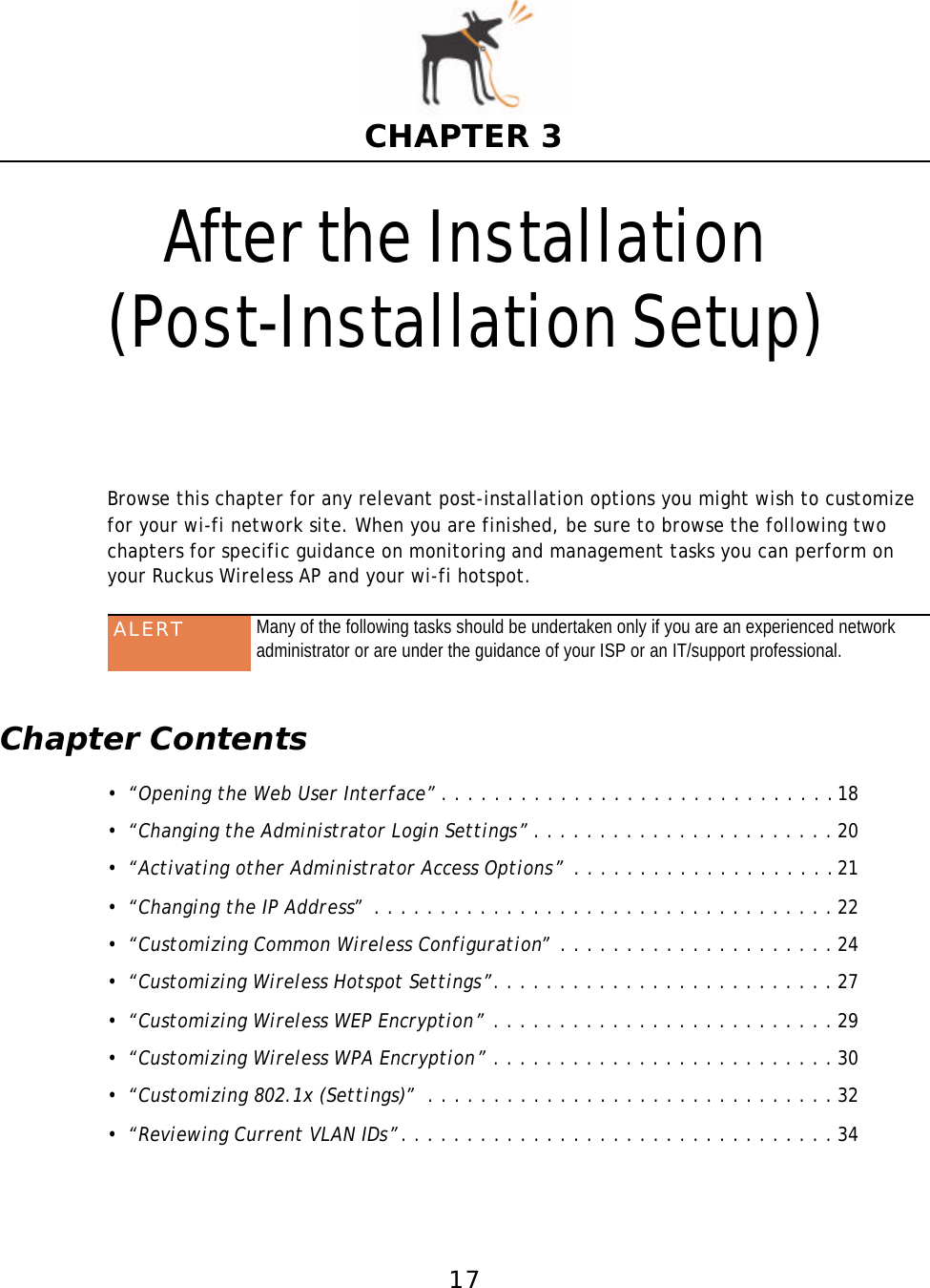 17CHAPTER 3After the Installation(Post-Installation Setup)Browse this chapter for any relevant post-installation options you might wish to customize for your wi-fi network site. When you are finished, be sure to browse the following two chapters for specific guidance on monitoring and management tasks you can perform on your Ruckus Wireless AP and your wi-fi hotspot. Chapter Contents•“Opening the Web User Interface”. . . . . . . . . . . . . . . . . . . . . . . . . . . . . .18•“Changing the Administrator Login Settings”. . . . . . . . . . . . . . . . . . . . . . . 20•“Activating other Administrator Access Options” . . . . . . . . . . . . . . . . . . . .21•“Changing the IP Address” . . . . . . . . . . . . . . . . . . . . . . . . . . . . . . . . . . . 22•“Customizing Common Wireless Configuration” . . . . . . . . . . . . . . . . . . . . . 24•“Customizing Wireless Hotspot Settings”. . . . . . . . . . . . . . . . . . . . . . . . . . 27•“Customizing Wireless WEP Encryption” . . . . . . . . . . . . . . . . . . . . . . . . . . 29•“Customizing Wireless WPA Encryption” . . . . . . . . . . . . . . . . . . . . . . . . . . 30•“Customizing 802.1x (Settings)” . . . . . . . . . . . . . . . . . . . . . . . . . . . . . . . 32•“Reviewing Current VLAN IDs”. . . . . . . . . . . . . . . . . . . . . . . . . . . . . . . . . 34ALERT Many of the following tasks should be undertaken only if you are an experienced network administrator or are under the guidance of your ISP or an IT/support professional.