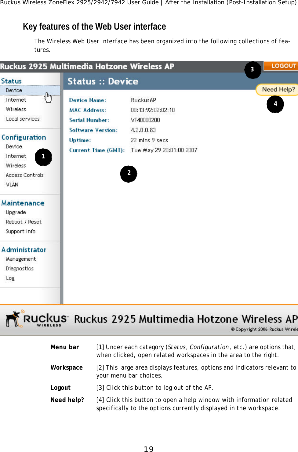 Ruckus Wireless ZoneFlex 2925/2942/7942 User Guide | After the Installation (Post-Installation Setup)19Key features of the Web User interfaceThe Wireless Web User interface has been organized into the following collections of fea-tures.Menu bar [1] Under each category (Status, Configuration, etc.) are options that, when clicked, open related workspaces in the area to the right.Workspace [2] This large area displays features, options and indicators relevant to your menu bar choices.Logout [3] Click this button to log out of the AP.Need help? [4] Click this button to open a help window with information related specifically to the options currently displayed in the workspace.1234