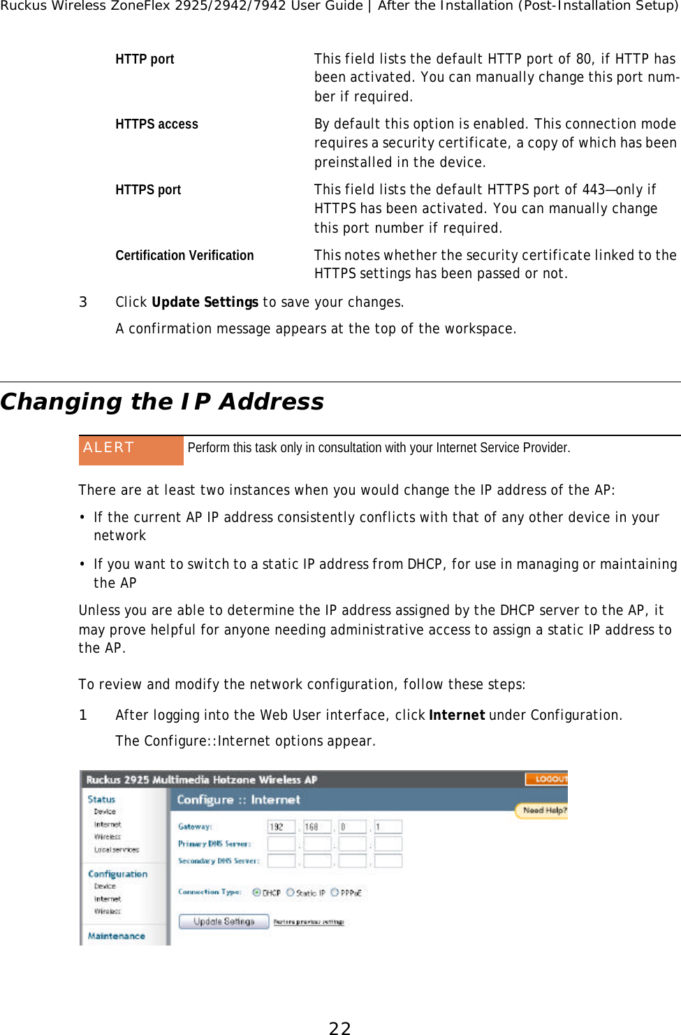 Ruckus Wireless ZoneFlex 2925/2942/7942 User Guide | After the Installation (Post-Installation Setup)22HTTP port This field lists the default HTTP port of 80, if HTTP has been activated. You can manually change this port num-ber if required.HTTPS access By default this option is enabled. This connection mode requires a security certificate, a copy of which has been preinstalled in the device.HTTPS port This field lists the default HTTPS port of 443—only if HTTPS has been activated. You can manually change this port number if required.Certification Verification This notes whether the security certificate linked to the HTTPS settings has been passed or not. 3Click Update Settings to save your changes.A confirmation message appears at the top of the workspace.Changing the IP Address There are at least two instances when you would change the IP address of the AP:•If the current AP IP address consistently conflicts with that of any other device in your  network•If you want to switch to a static IP address from DHCP, for use in managing or maintaining the APUnless you are able to determine the IP address assigned by the DHCP server to the AP, it may prove helpful for anyone needing administrative access to assign a static IP address to the AP.To review and modify the network configuration, follow these steps:1After logging into the Web User interface, click Internet under Configuration.The Configure::Internet options appear. ALERT Perform this task only in consultation with your Internet Service Provider.
