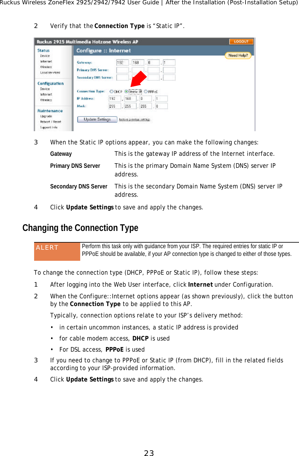 Ruckus Wireless ZoneFlex 2925/2942/7942 User Guide | After the Installation (Post-Installation Setup)232Verify that the Connection Type is “Static IP”. 3When the Static IP options appear, you can make the following changes:Gateway This is the gateway IP address of the Internet interface.Primary DNS Server This is the primary Domain Name System (DNS) server IP address.Secondary DNS Server This is the secondary Domain Name System (DNS) server IP address.4Click Update Settings to save and apply the changes.Changing the Connection Type To change the connection type (DHCP, PPPoE or Static IP), follow these steps:1After logging into the Web User interface, click Internet under Configuration.2When the Configure::Internet options appear (as shown previously), click the button by the Connection Type to be applied to this AP.Typically, connection options relate to your ISP’s delivery method:•in certain uncommon instances, a static IP address is provided•for cable modem access, DHCP is used•For DSL access, PPPoE is used3If you need to change to PPPoE or Static IP (from DHCP), fill in the related fields according to your ISP-provided information.4Click Update Settings to save and apply the changes.ALERT Perform this task only with guidance from your ISP. The required entries for static IP or PPPoE should be available, if your AP connection type is changed to either of those types.