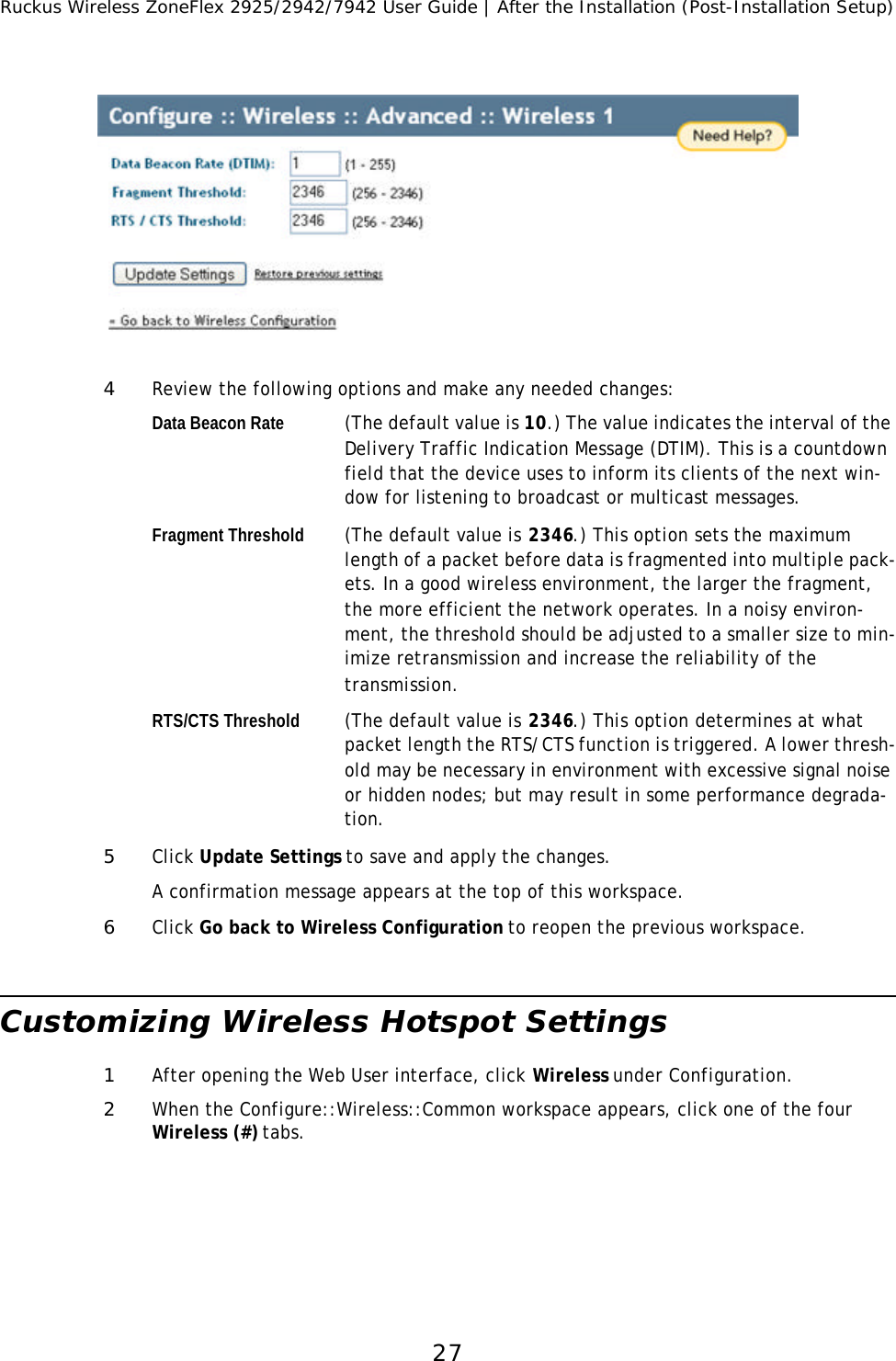 Ruckus Wireless ZoneFlex 2925/2942/7942 User Guide | After the Installation (Post-Installation Setup)274Review the following options and make any needed changes: Data Beacon Rate (The default value is 10.) The value indicates the interval of the Delivery Traffic Indication Message (DTIM). This is a countdown field that the device uses to inform its clients of the next win-dow for listening to broadcast or multicast messages. Fragment Threshold (The default value is 2346.) This option sets the maximum length of a packet before data is fragmented into multiple pack-ets. In a good wireless environment, the larger the fragment, the more efficient the network operates. In a noisy environ-ment, the threshold should be adjusted to a smaller size to min-imize retransmission and increase the reliability of the transmission.RTS/CTS Threshold (The default value is 2346.) This option determines at what packet length the RTS/CTS function is triggered. A lower thresh-old may be necessary in environment with excessive signal noise or hidden nodes; but may result in some performance degrada-tion. 5Click Update Settings to save and apply the changes.A confirmation message appears at the top of this workspace. 6Click Go back to Wireless Configuration to reopen the previous workspace.Customizing Wireless Hotspot Settings 1After opening the Web User interface, click Wireless under Configuration.2When the Configure::Wireless::Common workspace appears, click one of the four Wireless (#) tabs.