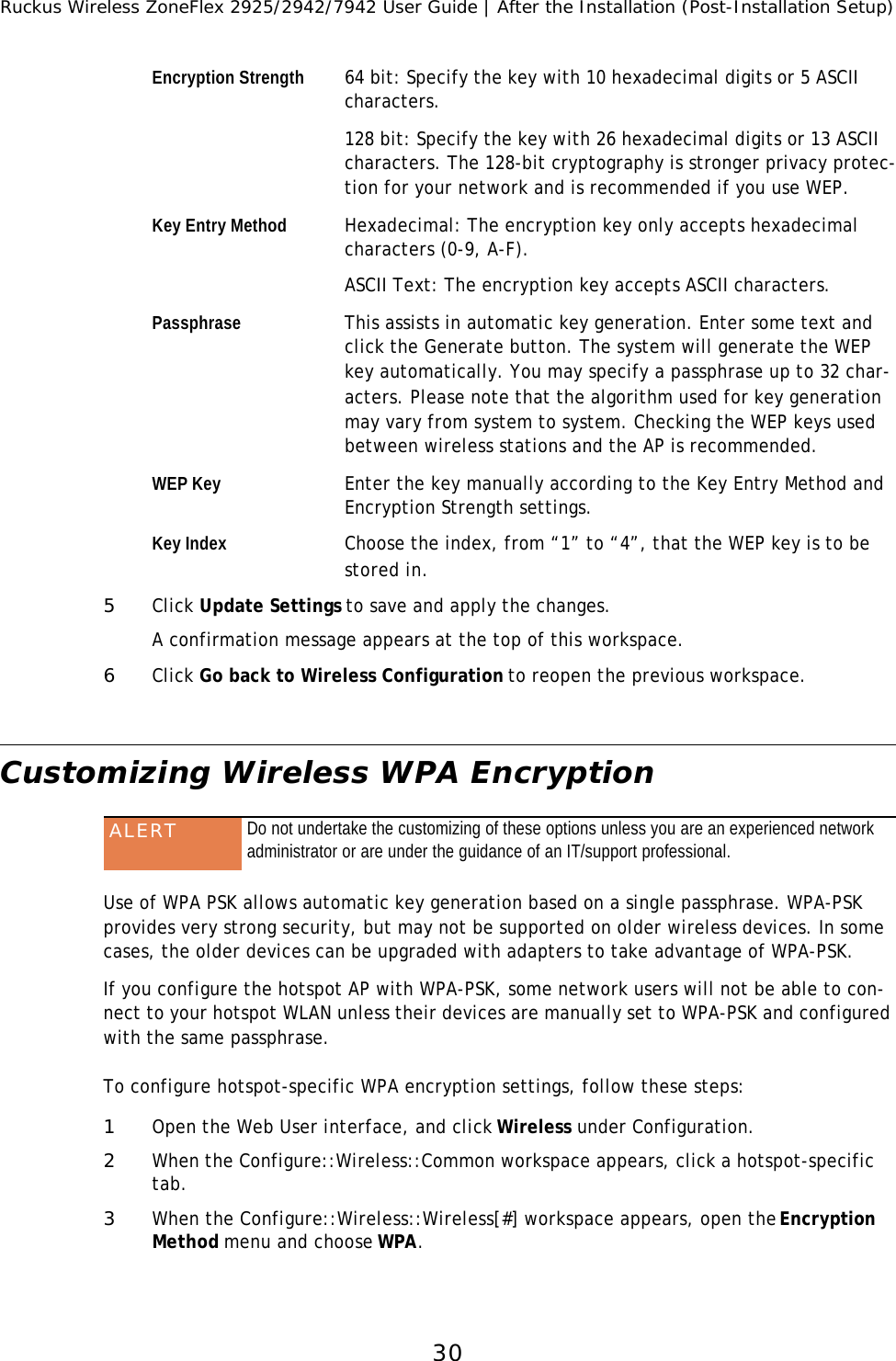 Ruckus Wireless ZoneFlex 2925/2942/7942 User Guide | After the Installation (Post-Installation Setup)30Encryption Strength 64 bit: Specify the key with 10 hexadecimal digits or 5 ASCII characters. 128 bit: Specify the key with 26 hexadecimal digits or 13 ASCII characters. The 128-bit cryptography is stronger privacy protec-tion for your network and is recommended if you use WEP.Key Entry Method Hexadecimal: The encryption key only accepts hexadecimal characters (0-9, A-F). ASCII Text: The encryption key accepts ASCII characters.Passphrase This assists in automatic key generation. Enter some text and click the Generate button. The system will generate the WEP key automatically. You may specify a passphrase up to 32 char-acters. Please note that the algorithm used for key generation may vary from system to system. Checking the WEP keys used between wireless stations and the AP is recommended.WEP Key Enter the key manually according to the Key Entry Method and Encryption Strength settings.Key Index Choose the index, from “1” to “4”, that the WEP key is to be stored in.5Click Update Settings to save and apply the changes.A confirmation message appears at the top of this workspace. 6Click Go back to Wireless Configuration to reopen the previous workspace.Customizing Wireless WPA Encryption Use of WPA PSK allows automatic key generation based on a single passphrase. WPA-PSK provides very strong security, but may not be supported on older wireless devices. In some cases, the older devices can be upgraded with adapters to take advantage of WPA-PSK. If you configure the hotspot AP with WPA-PSK, some network users will not be able to con-nect to your hotspot WLAN unless their devices are manually set to WPA-PSK and configured with the same passphrase.To configure hotspot-specific WPA encryption settings, follow these steps:1Open the Web User interface, and click Wireless under Configuration.2When the Configure::Wireless::Common workspace appears, click a hotspot-specific tab.3When the Configure::Wireless::Wireless[#] workspace appears, open the Encryption Method menu and choose WPA. ALERT Do not undertake the customizing of these options unless you are an experienced network administrator or are under the guidance of an IT/support professional.
