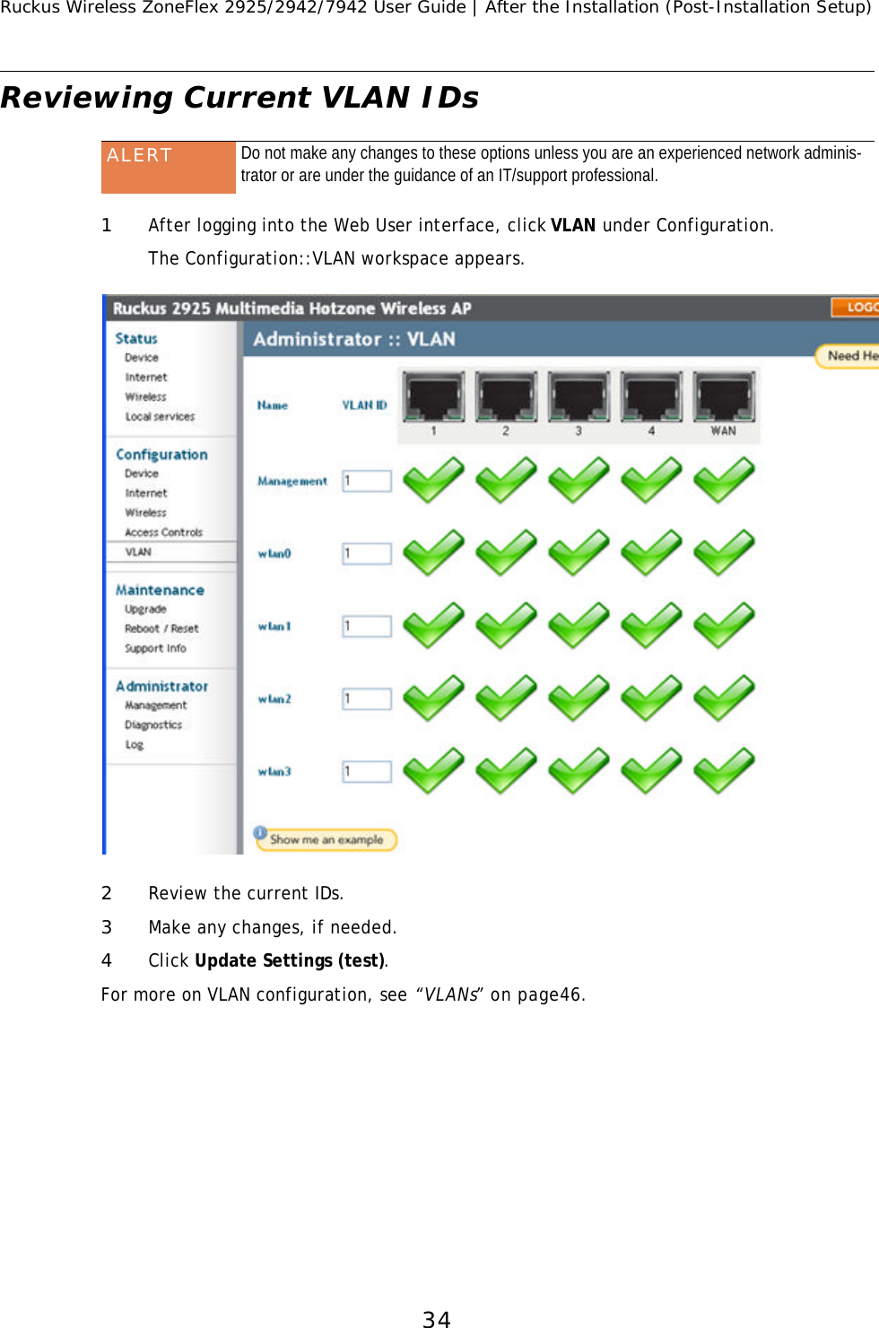 Ruckus Wireless ZoneFlex 2925/2942/7942 User Guide | After the Installation (Post-Installation Setup)34Reviewing Current VLAN IDs 1After logging into the Web User interface, click VLAN under Configuration.The Configuration::VLAN workspace appears. 2Review the current IDs.3Make any changes, if needed.4Click Update Settings (test).For more on VLAN configuration, see “VLANs” on page46.ALERT Do not make any changes to these options unless you are an experienced network adminis-trator or are under the guidance of an IT/support professional.FIGURE 3-1