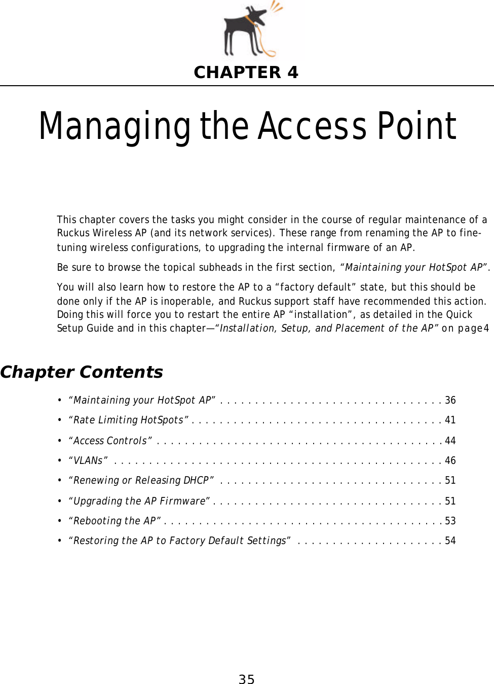 35CHAPTER 4Managing the Access PointThis chapter covers the tasks you might consider in the course of regular maintenance of a Ruckus Wireless AP (and its network services). These range from renaming the AP to fine-tuning wireless configurations, to upgrading the internal firmware of an AP. Be sure to browse the topical subheads in the first section, “Maintaining your HotSpot AP”.You will also learn how to restore the AP to a “factory default” state, but this should be done only if the AP is inoperable, and Ruckus support staff have recommended this action. Doing this will force you to restart the entire AP “installation”, as detailed in the Quick Setup Guide and in this chapter—“Installation, Setup, and Placementof the AP” on page4Chapter Contents•“Maintaining your HotSpot AP” . . . . . . . . . . . . . . . . . . . . . . . . . . . . . . . . 36•“Rate Limiting HotSpots”. . . . . . . . . . . . . . . . . . . . . . . . . . . . . . . . . . . . 41•“Access Controls” . . . . . . . . . . . . . . . . . . . . . . . . . . . . . . . . . . . . . . . . .44•“VLANs” . . . . . . . . . . . . . . . . . . . . . . . . . . . . . . . . . . . . . . . . . . . . . . . 46•“Renewing or Releasing DHCP” . . . . . . . . . . . . . . . . . . . . . . . . . . . . . . . . 51•“Upgrading the AP Firmware”. . . . . . . . . . . . . . . . . . . . . . . . . . . . . . . . . 51•“Rebooting the AP”. . . . . . . . . . . . . . . . . . . . . . . . . . . . . . . . . . . . . . . .53•“Restoring the AP to Factory Default Settings” . . . . . . . . . . . . . . . . . . . . . 54