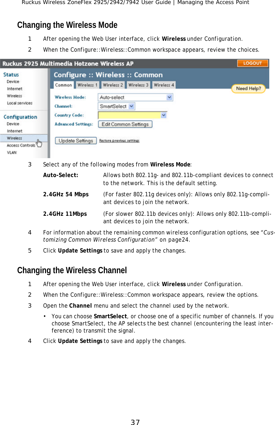 Ruckus Wireless ZoneFlex 2925/2942/7942 User Guide | Managing the Access Point37Changing the Wireless Mode1After opening the Web User interface, click Wireless under Configuration.2When the Configure::Wireless::Common workspace appears, review the choices.3Select any of the following modes from Wireless Mode:Auto-Select: Allows both 802.11g- and 802.11b-compliant devices to connect to the network. This is the default setting.2.4GHz 54 Mbps (For faster 802.11g devices only): Allows only 802.11g-compli-ant devices to join the network.2.4GHz 11Mbps  (For slower 802.11b devices only): Allows only 802.11b-compli-ant devices to join the network.4For information about the remaining common wireless configuration options, see “Cus-tomizing Common Wireless Configuration” on page24. 5Click Update Settings to save and apply the changes.Changing the Wireless Channel1After opening the Web User interface, click Wireless under Configuration.2When the Configure::Wireless::Common workspace appears, review the options.3Open the Channel menu and select the channel used by the network. •You can choose SmartSelect, or choose one of a specific number of channels. If you choose SmartSelect, the AP selects the best channel (encountering the least inter-ference) to transmit the signal.4Click Update Settings to save and apply the changes.