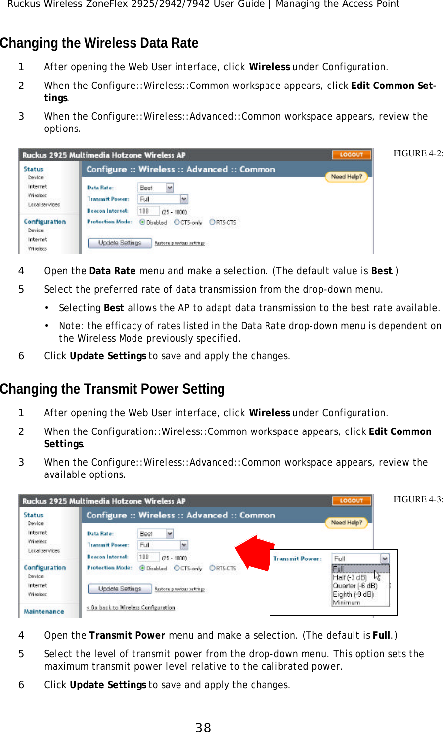 Ruckus Wireless ZoneFlex 2925/2942/7942 User Guide | Managing the Access Point38Changing the Wireless Data Rate1After opening the Web User interface, click Wireless under Configuration.2When the Configure::Wireless::Common workspace appears, click Edit Common Set-tings.3When the Configure::Wireless::Advanced::Common workspace appears, review the options. 4Open the Data Rate menu and make a selection. (The default value is Best.) 5Select the preferred rate of data transmission from the drop-down menu. •Selecting Best allows the AP to adapt data transmission to the best rate available.•Note: the efficacy of rates listed in the Data Rate drop-down menu is dependent on the Wireless Mode previously specified.6Click Update Settings to save and apply the changes.Changing the Transmit Power Setting1After opening the Web User interface, click Wireless under Configuration.2When the Configuration::Wireless::Common workspace appears, click Edit Common Settings.3When the Configure::Wireless::Advanced::Common workspace appears, review the available options. 4Open the Transmit Power menu and make a selection. (The default is Full.) 5Select the level of transmit power from the drop-down menu. This option sets the maximum transmit power level relative to the calibrated power. 6Click Update Settings to save and apply the changes.FIGURE 4-2:FIGURE 4-3: