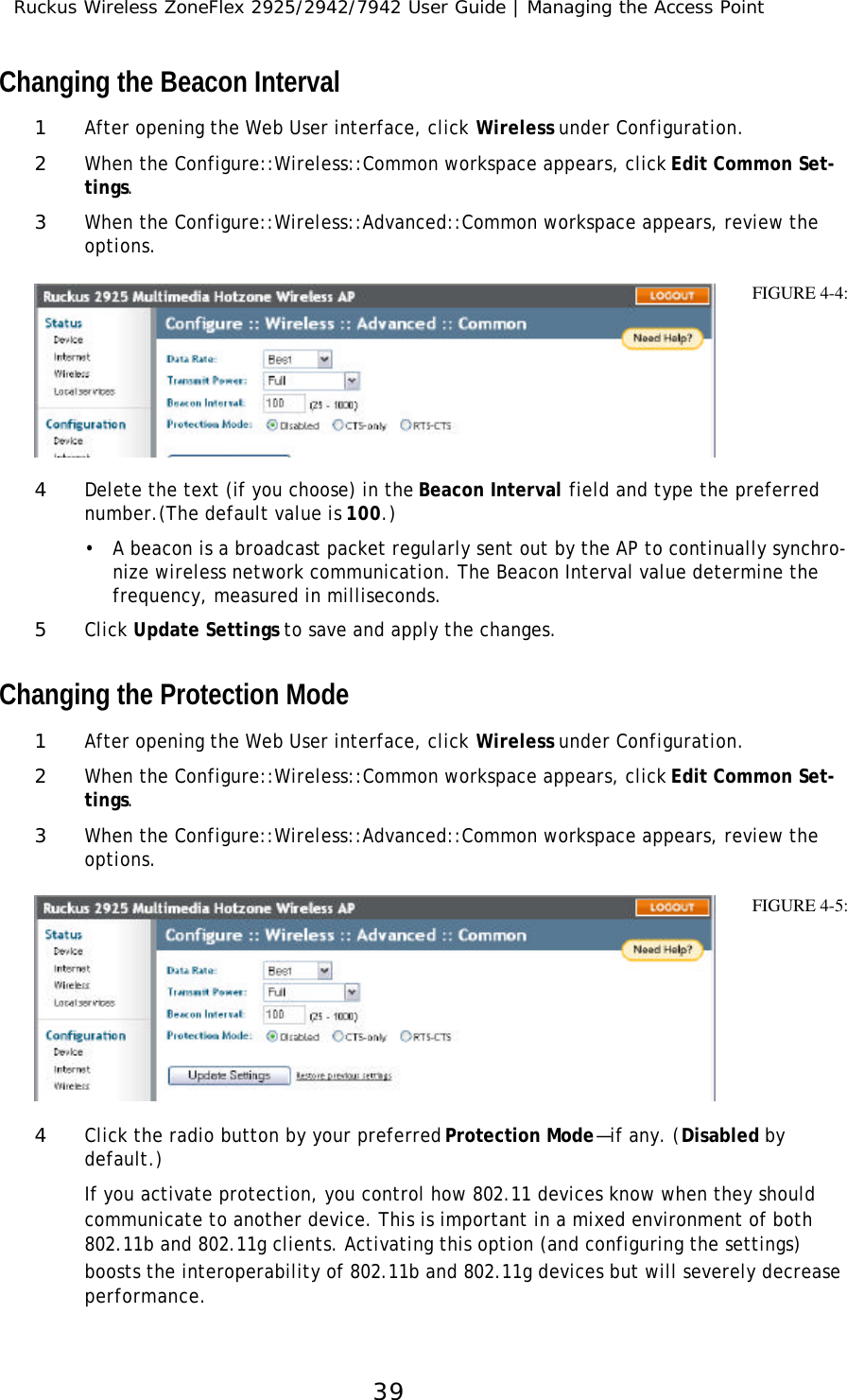 Ruckus Wireless ZoneFlex 2925/2942/7942 User Guide | Managing the Access Point39Changing the Beacon Interval1After opening the Web User interface, click Wireless under Configuration.2When the Configure::Wireless::Common workspace appears, click Edit Common Set-tings.3When the Configure::Wireless::Advanced::Common workspace appears, review the options. 4Delete the text (if you choose) in the Beacon Interval field and type the preferred number.(The default value is 100.)•A beacon is a broadcast packet regularly sent out by the AP to continually synchro-nize wireless network communication. The Beacon Interval value determine the frequency, measured in milliseconds.5Click Update Settings to save and apply the changes.Changing the Protection Mode1After opening the Web User interface, click Wireless under Configuration.2When the Configure::Wireless::Common workspace appears, click Edit Common Set-tings.3When the Configure::Wireless::Advanced::Common workspace appears, review the options. 4Click the radio button by your preferred Protection Mode—if any. (Disabled by default.) If you activate protection, you control how 802.11 devices know when they should communicate to another device. This is important in a mixed environment of both 802.11b and 802.11g clients. Activating this option (and configuring the settings) boosts the interoperability of 802.11b and 802.11g devices but will severely decrease performance.FIGURE 4-4:FIGURE 4-5:
