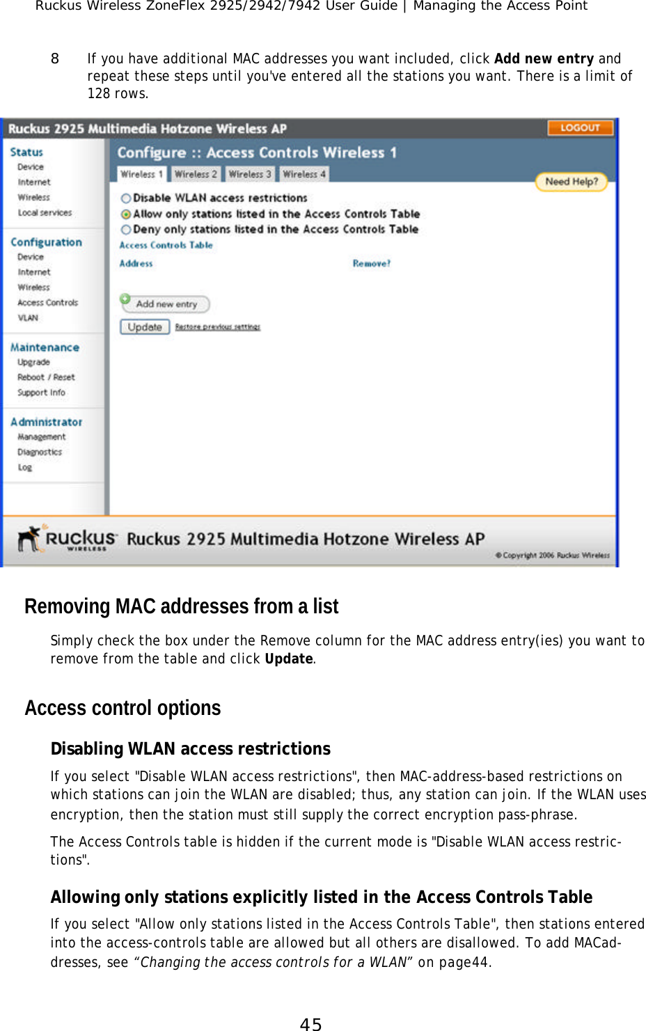 Ruckus Wireless ZoneFlex 2925/2942/7942 User Guide | Managing the Access Point458If you have additional MAC addresses you want included, click Add new entry and repeat these steps until you&apos;ve entered all the stations you want. There is a limit of 128 rows.Removing MAC addresses from a listSimply check the box under the Remove column for the MAC address entry(ies) you want to remove from the table and click Update.Access control optionsDisabling WLAN access restrictionsIf you select &quot;Disable WLAN access restrictions&quot;, then MAC-address-based restrictions on which stations can join the WLAN are disabled; thus, any station can join. If the WLAN uses encryption, then the station must still supply the correct encryption pass-phrase. The Access Controls table is hidden if the current mode is &quot;Disable WLAN access restric-tions&quot;.Allowing only stations explicitly listed in the Access Controls TableIf you select &quot;Allow only stations listed in the Access Controls Table&quot;, then stations entered into the access-controls table are allowed but all others are disallowed. To add MACad-dresses, see “Changing the access controls for a WLAN” on page44.