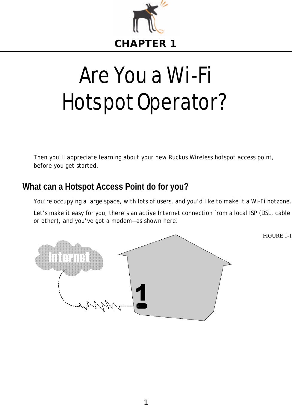1CHAPTER 1Are You a Wi-Fi HotspotOperator?Then you’ll appreciate learning about your new Ruckus Wireless hotspot access point, before you get started.What can a Hotspot Access Point do for you?You’re occupying a large space, with lots of users, and you’d like to make it a Wi-Fi hotzone.Let’s make it easy for you; there’s an active Internet connection from a local ISP (DSL, cable or other), and you’ve got a modem—as shown here. FIGURE 1-1