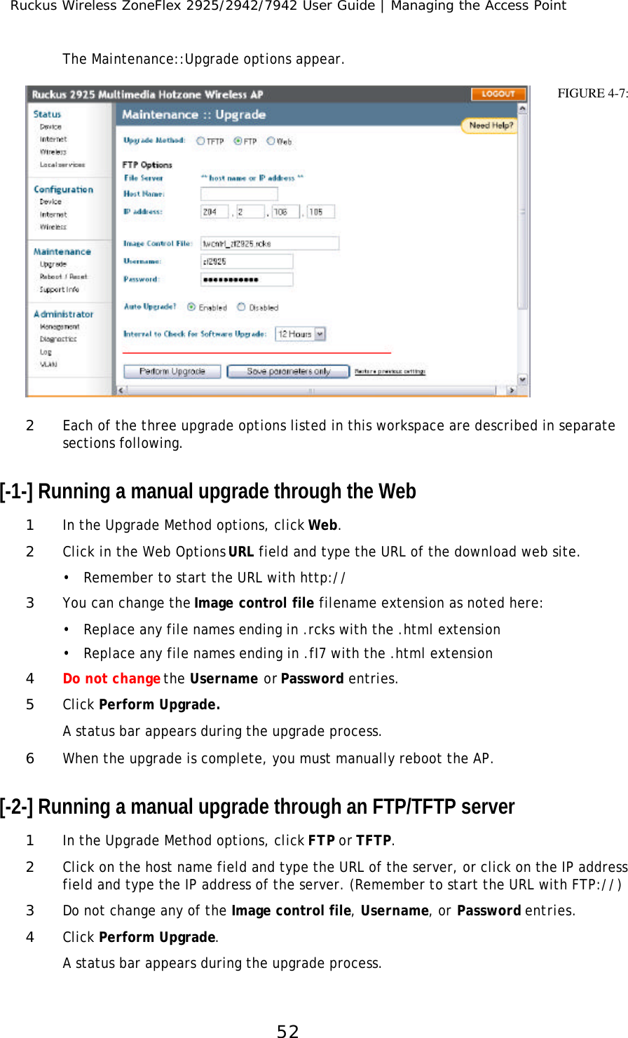 Ruckus Wireless ZoneFlex 2925/2942/7942 User Guide | Managing the Access Point52The Maintenance::Upgrade options appear. 2Each of the three upgrade options listed in this workspace are described in separate sections following.[-1-] Running a manual upgrade through the Web1In the Upgrade Method options, click Web.2Click in the Web Options URL field and type the URL of the download web site. •Remember to start the URL with http://3You can change the Image control file filename extension as noted here:•Replace any file names ending in .rcks with the .html extension•Replace any file names ending in .fI7 with the .html extension4Do not change the Username or Password entries.5Click Perform Upgrade. A status bar appears during the upgrade process.6When the upgrade is complete, you must manually reboot the AP.[-2-] Running a manual upgrade through an FTP/TFTP server1In the Upgrade Method options, click FTP or TFTP.2Click on the host name field and type the URL of the server, or click on the IP address field and type the IP address of the server. (Remember to start the URL with FTP://)3Do not change any of the Image control file, Username, or Password entries.4Click Perform Upgrade. A status bar appears during the upgrade process.FIGURE 4-7: