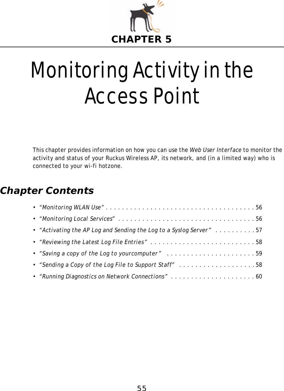 55CHAPTER 5Monitoring Activity in the Access PointThis chapter provides information on how you can use the Web User Interface to monitor the activity and status of your Ruckus Wireless AP, its network, and (in a limited way) who is connected to your wi-fi hotzone.Chapter Contents•“Monitoring WLAN Use” . . . . . . . . . . . . . . . . . . . . . . . . . . . . . . . . . . . . . 56•“Monitoring Local Services”  . . . . . . . . . . . . . . . . . . . . . . . . . . . . . . . . . . 56•“Activating the AP Log and Sending the Log to a Syslog Server”  . . . . . . . . . .57•“Reviewing the Latest Log File Entries”  . . . . . . . . . . . . . . . . . . . . . . . . . . 58•“Saving a copy of the Log to yourcomputer”   . . . . . . . . . . . . . . . . . . . . . . 59•“Sending a Copy of the Log File to Support Staff”  . . . . . . . . . . . . . . . . . . .58•“Running Diagnostics on NetworkConnections”  . . . . . . . . . . . . . . . . . . . . . 60