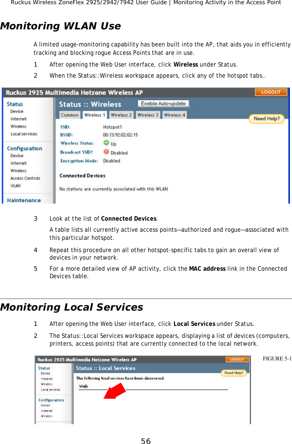 Ruckus Wireless ZoneFlex 2925/2942/7942 User Guide | Monitoring Activity in the Access Point56Monitoring WLAN UseA limited usage-monitoring capability has been built into the AP, that aids you in efficiently tracking and blocking rogue Access Points that are in use.1After opening the Web User interface, click Wireless under Status.2When the Status::Wireless workspace appears, click any of the hotspot tabs..3Look at the list of Connected Devices.A table lists all currently active access points—authorized and rogue—associated with this particular hotspot.4Repeat this procedure on all other hotspot-specific tabs to gain an overall view of devices in your network.5For a more detailed view of AP activity, click the MAC address link in the Connected Devices table. Monitoring Local Services1After opening the Web User interface, click Local Services under Status.2The Status::Local Services workspace appears, displaying a list of devices (computers, printers, access points) that are currently connected to the local network. FIGURE 5-1