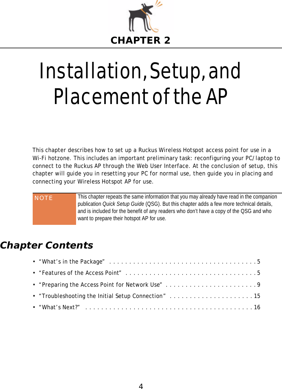 4CHAPTER 2Installation, Setup, and Placementof the APThis chapter describes how to set up a Ruckus Wireless Hotspot access point for use in aWi-Fi hotzone. This includes an important preliminary task: reconfiguring your PC/laptop to connect to the Ruckus AP through the Web User Interface. At the conclusion of setup, this chapter will guide you in resetting your PC for normal use, then guide you in placing and connecting your Wireless Hotspot AP for use. Chapter Contents• “What’s in the Package”  . . . . . . . . . . . . . . . . . . . . . . . . . . . . . . . . . . . . .5• “Features of the Access Point”  . . . . . . . . . . . . . . . . . . . . . . . . . . . . . . . . .5• “Preparing the Access Point for Network Use”  . . . . . . . . . . . . . . . . . . . . . . .9• “Troubleshooting the Initial Setup Connection”  . . . . . . . . . . . . . . . . . . . . . 15• “What’s Next?”   . . . . . . . . . . . . . . . . . . . . . . . . . . . . . . . . . . . . . . . . . . 16NOTE This chapter repeats the same information that you may already have read in the companion publication Quick Setup Guide (QSG). But this chapter adds a few more technical details, and is included for the benefit of any readers who don’t have a copy of the QSG and who want to prepare their hotspot AP for use.