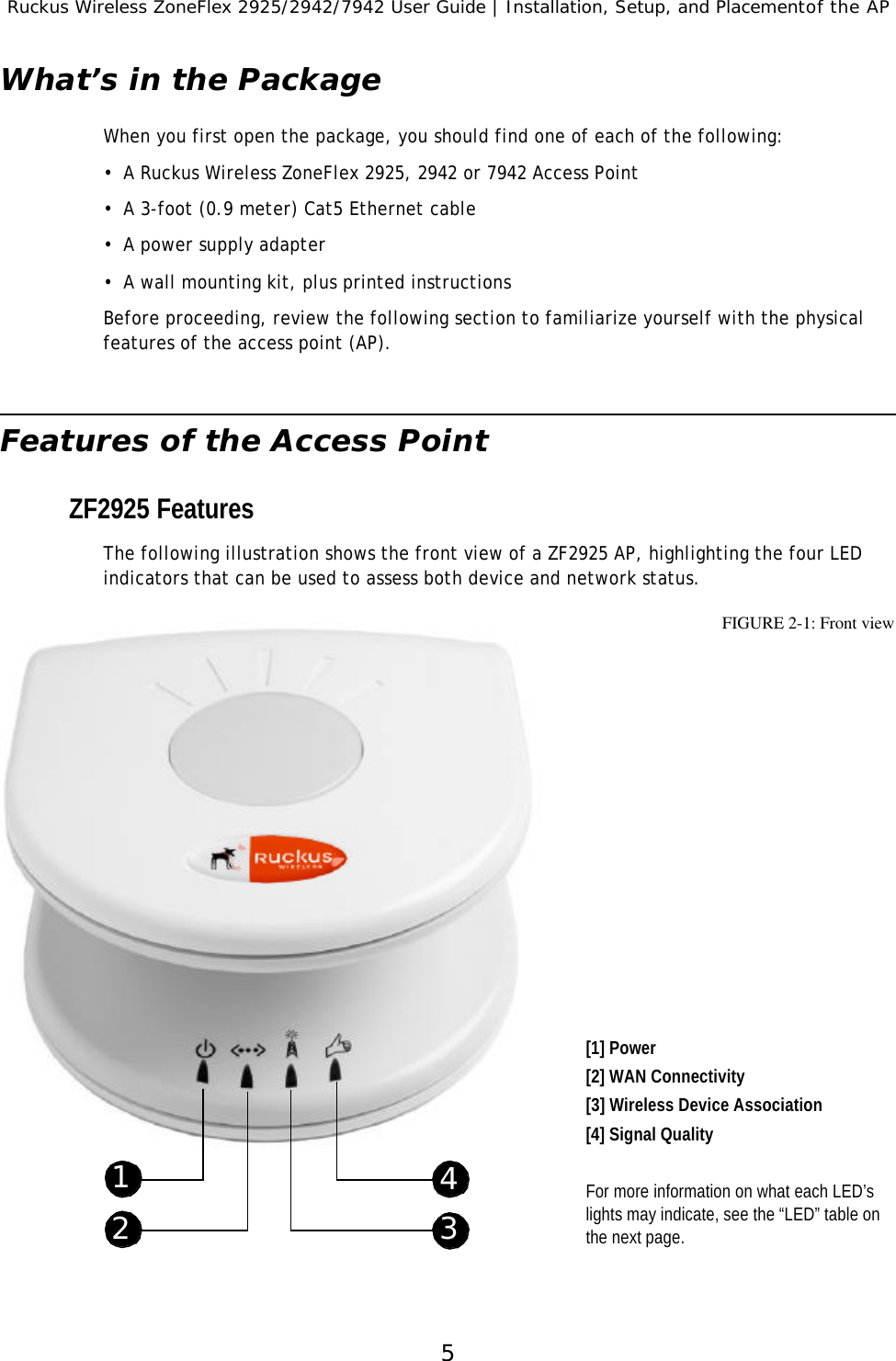 Ruckus Wireless ZoneFlex 2925/2942/7942 User Guide | Installation, Setup, and Placementof the AP5What’s in the PackageWhen you first open the package, you should find one of each of the following:•A Ruckus Wireless ZoneFlex 2925, 2942 or 7942 Access Point•A 3-foot (0.9 meter) Cat5 Ethernet cable •A power supply adapter•A wall mounting kit, plus printed instructionsBefore proceeding, review the following section to familiarize yourself with the physical features of the access point (AP).Features of the Access PointZF2925 FeaturesThe following illustration shows the front view of a ZF2925 AP, highlighting the four LED indicators that can be used to assess both device and network status.  FIGURE 2-1: Front view[1] Power[2] WAN Connectivity[3] Wireless Device Association[4] Signal QualityFor more information on what each LED’s lights may indicate, see the “LED” table on the next page.12 34