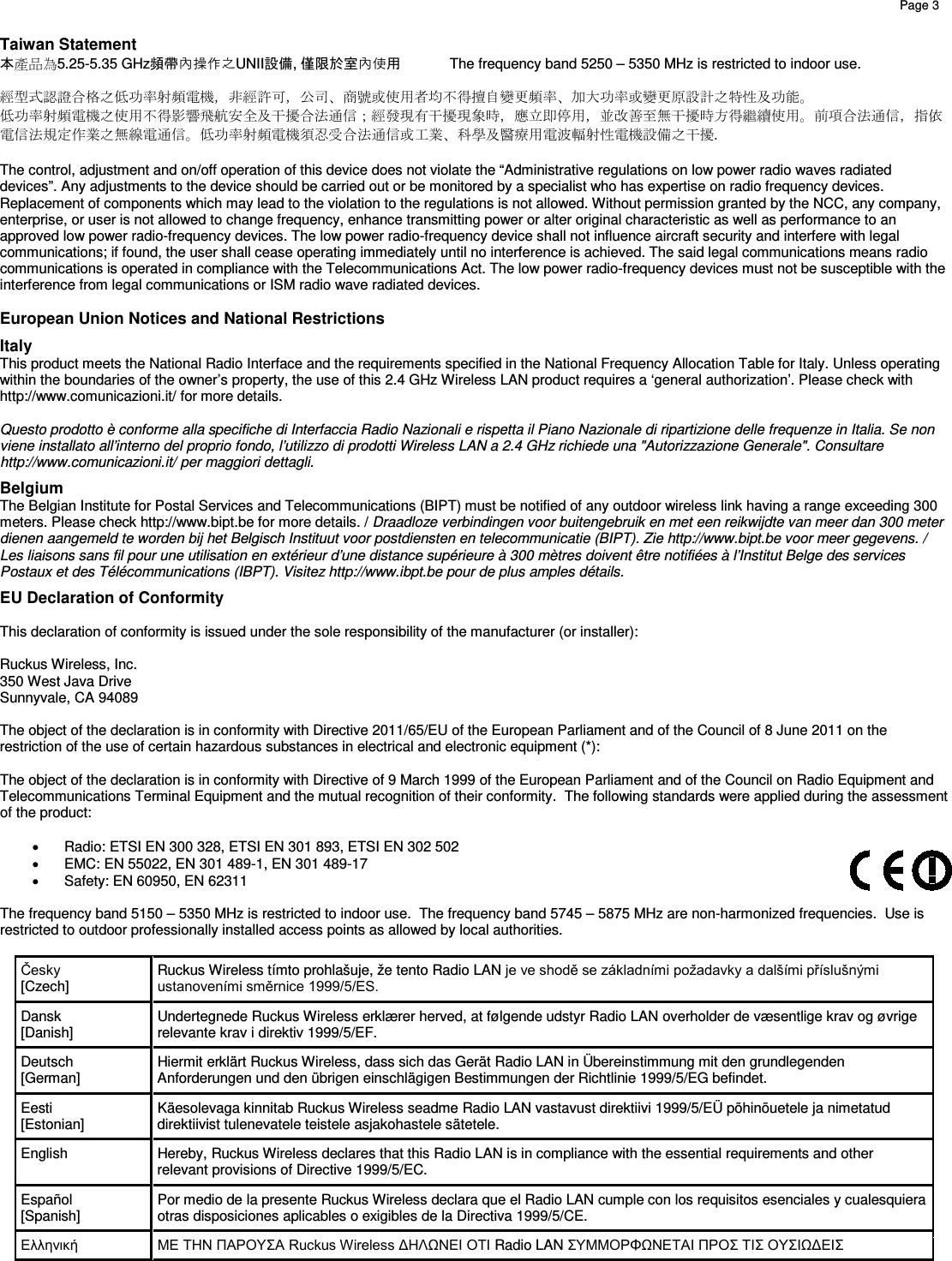    Page 3         Taiwan Statement 本產品為5.25-5.35 GHz頻帶內操作之UNII設備, 僅限於室內使用 The frequency band 5250 – 5350 MHz is restricted to indoor use.    經型式認證合格之低功率射頻電機，非經許可，公司、商號或使用者均不得擅自變更頻率、加大功率或變更原設計之特性及功能。  低功率射頻電機之使用不得影響飛航安全及干擾合法通信；經發現有干擾現象時，應立即停用，並改善至無干擾時方得繼續使用。前項合法通信，指依電信法規定作業之無線電通信。低功率射頻電機須忍受合法通信或工業、科學及醫療用電波輻射性電機設備之干擾.  The control, adjustment and on/off operation of this device does not violate the “Administrative regulations on low power radio waves radiated devices”. Any adjustments to the device should be carried out or be monitored by a specialist who has expertise on radio frequency devices. Replacement of components which may lead to the violation to the regulations is not allowed. Without permission granted by the NCC, any company, enterprise, or user is not allowed to change frequency, enhance transmitting power or alter original characteristic as well as performance to an approved low power radio-frequency devices. The low power radio-frequency device shall not influence aircraft security and interfere with legal communications; if found, the user shall cease operating immediately until no interference is achieved. The said legal communications means radio communications is operated in compliance with the Telecommunications Act. The low power radio-frequency devices must not be susceptible with the interference from legal communications or ISM radio wave radiated devices.  European Union Notices and National Restrictions Italy This product meets the National Radio Interface and the requirements specified in the National Frequency Allocation Table for Italy. Unless operating within the boundaries of the owner’s property, the use of this 2.4 GHz Wireless LAN product requires a ‘general authorization’. Please check with http://www.comunicazioni.it/ for more details.  Questo prodotto è conforme alla specifiche di Interfaccia Radio Nazionali e rispetta il Piano Nazionale di ripartizione delle frequenze in Italia. Se non viene installato all’interno del proprio fondo, l’utilizzo di prodotti Wireless LAN a 2.4 GHz richiede una &quot;Autorizzazione Generale&quot;. Consultare http://www.comunicazioni.it/ per maggiori dettagli. Belgium The Belgian Institute for Postal Services and Telecommunications (BIPT) must be notified of any outdoor wireless link having a range exceeding 300 meters. Please check http://www.bipt.be for more details. / Draadloze verbindingen voor buitengebruik en met een reikwijdte van meer dan 300 meter  dienen aangemeld te worden bij het Belgisch Instituut voor postdiensten en telecommunicatie (BIPT). Zie http://www.bipt.be voor meer gegevens. / Les liaisons sans fil pour une utilisation en extérieur d’une distance supérieure à 300 mètres doivent être notifiées à l’Institut Belge des services Postaux et des Télécommunications (IBPT). Visitez http://www.ibpt.be pour de plus amples détails. EU Declaration of Conformity  This declaration of conformity is issued under the sole responsibility of the manufacturer (or installer):  Ruckus Wireless, Inc. 350 West Java Drive Sunnyvale, CA 94089  The object of the declaration is in conformity with Directive 2011/65/EU of the European Parliament and of the Council of 8 June 2011 on the restriction of the use of certain hazardous substances in electrical and electronic equipment (*):  The object of the declaration is in conformity with Directive of 9 March 1999 of the European Parliament and of the Council on Radio Equipment and Telecommunications Terminal Equipment and the mutual recognition of their conformity.  The following standards were applied during the assessment of the product:  • Radio: ETSI EN 300 328, ETSI EN 301 893, ETSI EN 302 502  • EMC: EN 55022, EN 301 489-1, EN 301 489-17 • Safety: EN 60950, EN 62311  The frequency band 5150 – 5350 MHz is restricted to indoor use.  The frequency band 5745 – 5875 MHz are non-harmonized frequencies.  Use is restricted to outdoor professionally installed access points as allowed by local authorities.  Česky          [Czech] Ruckus Wireless tímto prohlašuje, že tento Radio LAN je ve shodě se základními požadavky a dalšími příslušnými ustanoveními směrnice 1999/5/ES. Dansk        [Danish] Undertegnede Ruckus Wireless erklærer herved, at følgende udstyr Radio LAN overholder de væsentlige krav og øvrige relevante krav i direktiv 1999/5/EF. Deutsch    [German] Hiermit erklärt Ruckus Wireless, dass sich das Gerät Radio LAN in Übereinstimmung mit den grundlegenden Anforderungen und den übrigen einschlägigen Bestimmungen der Richtlinie 1999/5/EG befindet. Eesti        [Estonian] Käesolevaga kinnitab Ruckus Wireless seadme Radio LAN vastavust direktiivi 1999/5/EÜ põhinõuetele ja nimetatud direktiivist tulenevatele teistele asjakohastele sätetele. English Hereby, Ruckus Wireless declares that this Radio LAN is in compliance with the essential requirements and other relevant provisions of Directive 1999/5/EC. Español    [Spanish] Por medio de la presente Ruckus Wireless declara que el Radio LAN cumple con los requisitos esenciales y cualesquiera otras disposiciones aplicables o exigibles de la Directiva 1999/5/CE. Ελληνική      ΜΕ ΤΗΝ ΠΑΡΟΥΣΑ Ruckus Wireless ΔΗΛΩΝΕΙ ΟΤΙ Radio LAN ΣΥΜΜΟΡΦΩΝΕΤΑΙ ΠΡΟΣ ΤΙΣ ΟΥΣΙΩΔΕΙΣ 