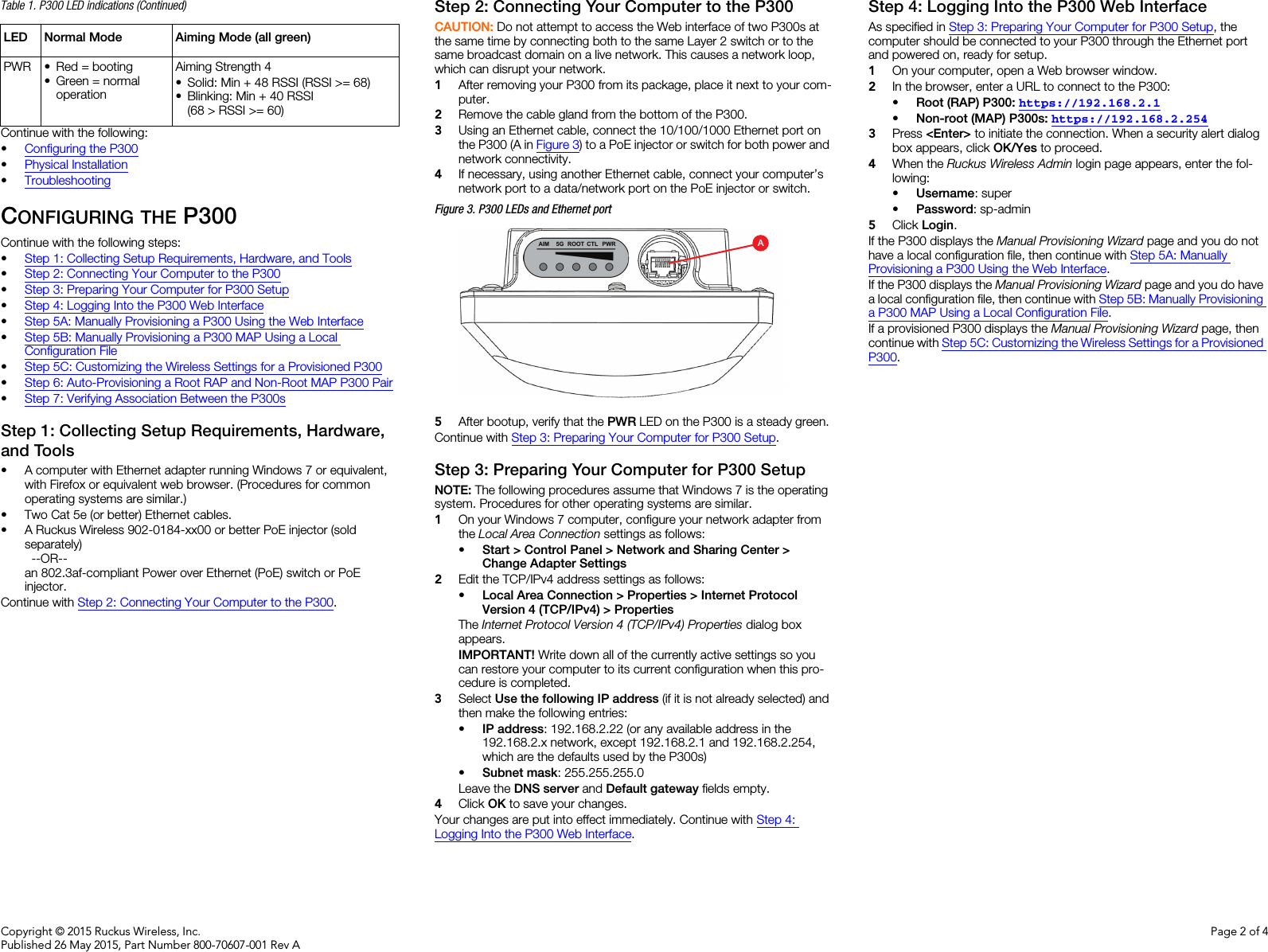 Copyright © 2015 Ruckus Wireless, Inc.Published 26 May 2015, Part Number 800-70607-001 Rev APage 2 of 4Continue with the following:•Configuring the P300•Physical Installation•TroubleshootingCONFIGURING THE P300Continue with the following steps:•Step 1: Collecting Setup Requirements, Hardware, and Tools•Step 2: Connecting Your Computer to the P300•Step 3: Preparing Your Computer for P300 Setup•Step 4: Logging Into the P300 Web Interface•Step 5A: Manually Provisioning a P300 Using the Web Interface•Step 5B: Manually Provisioning a P300 MAP Using a Local Configuration File•Step 5C: Customizing the Wireless Settings for a Provisioned P300•Step 6: Auto-Provisioning a Root RAP and Non-Root MAP P300 Pair•Step 7: Verifying Association Between the P300sStep 1: Collecting Setup Requirements, Hardware, and Tools • A computer with Ethernet adapter running Windows 7 or equivalent, with Firefox or equivalent web browser. (Procedures for common operating systems are similar.)• Two Cat 5e (or better) Ethernet cables.• A Ruckus Wireless 902-0184-xx00 or better PoE injector (sold separately) --OR--an 802.3af-compliant Power over Ethernet (PoE) switch or PoE injector.Continue with Step 2: Connecting Your Computer to the P300.Step 2: Connecting Your Computer to the P300CAUTION: Do not attempt to access the Web interface of two P300s at the same time by connecting both to the same Layer 2 switch or to the same broadcast domain on a live network. This causes a network loop, which can disrupt your network. 1After removing your P300 from its package, place it next to your com-puter.2Remove the cable gland from the bottom of the P300.3Using an Ethernet cable, connect the 10/100/1000 Ethernet port on the P300 (A in Figure 3) to a PoE injector or switch for both power and network connectivity.4If necessary, using another Ethernet cable, connect your computer’s network port to a data/network port on the PoE injector or switch. Figure 3. P300 LEDs and Ethernet port5After bootup, verify that the PWR LED on the P300 is a steady green.Continue with Step 3: Preparing Your Computer for P300 Setup.Step 3: Preparing Your Computer for P300 SetupNOTE: The following procedures assume that Windows 7 is the operating system. Procedures for other operating systems are similar.1On your Windows 7 computer, configure your network adapter from the Local Area Connection settings as follows:•Start &gt; Control Panel &gt; Network and Sharing Center &gt; Change Adapter Settings2Edit the TCP/IPv4 address settings as follows: •Local Area Connection &gt; Properties &gt; Internet Protocol Version 4 (TCP/IPv4) &gt; PropertiesThe Internet Protocol Version 4 (TCP/IPv4) Properties dialog box appears.IMPORTANT! Write down all of the currently active settings so you can restore your computer to its current configuration when this pro-cedure is completed.3Select Use the following IP address (if it is not already selected) and then make the following entries:•IP address: 192.168.2.22 (or any available address in the 192.168.2.x network, except 192.168.2.1 and 192.168.2.254, which are the defaults used by the P300s)•Subnet mask: 255.255.255.0Leave the DNS server and Default gateway fields empty.4Click OK to save your changes.Your changes are put into effect immediately. Continue with Step 4: Logging Into the P300 Web Interface.Step 4: Logging Into the P300 Web InterfaceAs specified in Step 3: Preparing Your Computer for P300 Setup, the computer should be connected to your P300 through the Ethernet port and powered on, ready for setup.1On your computer, open a Web browser window.2In the browser, enter a URL to connect to the P300: •Root (RAP) P300: https://192.168.2.1 •Non-root (MAP) P300s: https://192.168.2.2543Press &lt;Enter&gt; to initiate the connection. When a security alert dialog box appears, click OK/Yes to proceed.4When the Ruckus Wireless Admin login page appears, enter the fol-lowing: •Username: super•Password: sp-admin5Click Login.If the P300 displays the Manual Provisioning Wizard page and you do not have a local configuration file, then continue with Step 5A: Manually Provisioning a P300 Using the Web Interface. If the P300 displays the Manual Provisioning Wizard page and you do have a local configuration file, then continue with Step 5B: Manually Provisioning a P300 MAP Using a Local Configuration File. If a provisioned P300 displays the Manual Provisioning Wizard page, then continue with Step 5C: Customizing the Wireless Settings for a Provisioned P300.PWR • Red = booting• Green = normal operationAiming Strength 4• Solid: Min + 48 RSSI (RSSI &gt;= 68)• Blinking: Min + 40 RSSI (68 &gt; RSSI &gt;= 60)Table 1. P300 LED indications (Continued)LED Normal Mode Aiming Mode (all green)A