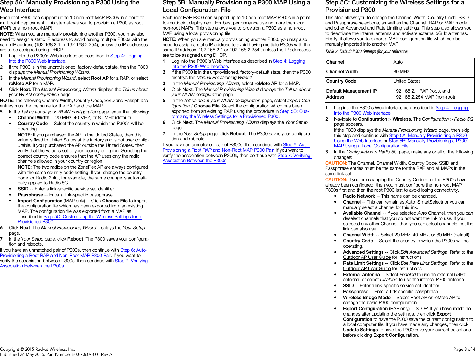 Copyright © 2015 Ruckus Wireless, Inc.Published 26 May 2015, Part Number 800-70607-001 Rev APage 3 of 4Step 5A: Manually Provisioning a P300 Using the Web InterfaceEach root P300 can support up to 10 non-root MAP P300s in a point-to-multipoint deployment. This step allows you to provision a P300 as root (RAP) or a non-root (MAP).NOTE: When you are manually provisioning another P300, you may also need to assign a static IP address to avoid having multiple P300s with the same IP address (192.168.2.1 or 192.168.2.254), unless the IP addresses are to be assigned using DHCP. 1Log into the P300’s Web interface as described in Step 4: Logging Into the P300 Web Interface.2If the P300 is in the unprovisioned, factory-default state, then the P300 displays the Manual Provisioning Wizard. 3In the Manual Provisioning Wizard, select Root AP for a RAP, or select reMote AP for a MAP. 4Click Next. The Manual Provisioning Wizard displays the Tell us about your WLAN configuration page.NOTE: The following Channel Width, Country Code, SSID and Passphrase entries must be the same for the RAP and the MAP.5In the Tell us about your WLAN configuration page, enter the following:•Channel Width -- 20 MHz, 40 MHZ, or 80 MHz (default).•Country Code -- Select the country in which the P300s will be operating.NOTE: If you purchased the AP in the United States, then this value is fixed to United States at the factory and is not user config-urable. If you purchased the AP outside the United States, then verify that the value is set to your country or region. Selecting the correct country code ensures that the AP uses only the radio channels allowed in your country or region.NOTE: The two radios on the ZoneFlex AP are always configured with the same country code setting. If you change the country code for Radio 2.4G, for example, the same change is automati-cally applied to Radio 5G.•SSID -- Enter a link-specific service set identifier.•Passphrase -- Enter a link-specific passphrase.•Import Configuration (MAP only) -- Click Choose File to import the configuration file which has been exported from an existing MAP. The configuration file was exported from a MAP as described in Step 5C: Customizing the Wireless Settings for a Provisioned P300.6Click Next. The Manual Provisioning Wizard displays the Your Setup page.7In the Your Setup page, click Reboot. The P300 saves your configura-tion and reboots.If you have an unmatched pair of P300s, then continue with Step 6: Auto-Provisioning a Root RAP and Non-Root MAP P300 Pair. If you want to verify the association between P300s, then continue with Step 7: Verifying Association Between the P300s. Step 5B: Manually Provisioning a P300 MAP Using a Local Configuration FileEach root RAP P300 can support up to 10 non-root MAP P300s in a point-to-multipoint deployment. For best performance use no more than four non-root MAPs. This step allows you to provision a P300 as a non-root MAP using a local provisioning file.NOTE: When you are manually provisioning another P300, you may also need to assign a static IP address to avoid having multiple P300s with the same IP address (192.168.2.1 or 192.168.2.254), unless the IP addresses are to be assigned using DHCP. 1Log into the P300’s Web interface as described in Step 4: Logging Into the P300 Web Interface.2If the P300 is in the unprovisioned, factory-default state, then the P300 displays the Manual Provisioning Wizard. 3In the Manual Provisioning Wizard, select reMote AP for a MAP. 4Click Next. The Manual Provisioning Wizard displays the Tell us about your WLAN configuration page.5In the Tell us about your WLAN configuration page, select Import Con-figuration / Choose File. Select the configuration which has been exported from an existing RAP using the procedure in Step 5C: Cus-tomizing the Wireless Settings for a Provisioned P300.6Click Next. The Manual Provisioning Wizard displays the Your Setup page.7In the Your Setup page, click Reboot. The P300 saves your configura-tion and reboots.If you have an unmatched pair of P300s, then continue with Step 6: Auto-Provisioning a Root RAP and Non-Root MAP P300 Pair. If you want to verify the association between P300s, then continue with Step 7: Verifying Association Between the P300s. Step 5C: Customizing the Wireless Settings for a Provisioned P300This step allows you to change the Channel Width, Country Code, SSID and Passphrase selections, as well as the Channel, RAP or MAP mode, and other Advanced and Rate Limiting settings. This step also allows you to deactivate the internal antenna and activate external 5GHz antennas. Finally, it allows you to export a MAP configuration file which can be manually imported into another MAP.1Log into the P300’s Web interface as described in Step 4: Logging Into the P300 Web Interface.2Navigate to Configuration &gt; Wireless. The Configuration &gt; Radio 5G page appears. If the P300 displays the Manual Provisioning Wizard page, then skip this step and continue with Step 5A: Manually Provisioning a P300 Using the Web Interface or Step 5B: Manually Provisioning a P300 MAP Using a Local Configuration File.3In the Configuration &gt; Radio 5G page, make any or all of the following changes:CAUTION: The Channel, Channel Width, Country Code, SSID and Passphrase entries must be the same for the RAP and all MAPs in the same link set.CAUTION: If you are changing the Country Code after the P300s have already been configured, then you must configure the non-root MAP P300s first and then the root P300 last to avoid losing connectivity. •Radio Network -- This name can be changed.•Channel -- This can remain as Auto (SmartSelect) or you can manually select a channel for this link.•Available Channel -- If you selected Auto Channel, then you can deselect channels that you do not want the link to use. If you selected any other Channel, then you can select channels that the link can also use. •Channel Width -- Select 20 MHz, 40 MHz, or 80 MHz (default).•Country Code -- Select the country in which the P300s will be operating.•Advanced Settings -- Click Edit Advanced Settings. Refer to the Outdoor AP User Guide for instructions.•Rate Limit Settings -- Click Edit Rate Limit Settings. Refer to the Outdoor AP User Guide for instructions.•External Antenna -- Select Enabled to use an external 5GHz antenna, or select Disabled to use the internal P300 antenna.•SSID -- Enter a link-specific service set identifier. •Passphrase -- Enter a link-specific passphrase. •Wireless Bridge Mode -- Select Root AP or reMote AP to change the basic P300 configuration.•Export Configuration (RAP only) -- STOP! If you have made no changes after updating the settings, then click Export Configuration to have the P300 save the current configuration to a local computer file. If you have made any changes, then click Update Settings to have the P300 save your current selections before clicking Export Configuration.Table 2. Default P300 Settings (for your reference)Channel AutoChannel Width 80 MHzCountry Code United StatesDefault Management IP Address192.168.2.1 RAP (root), and192.168.2.254 MAP (non-root)