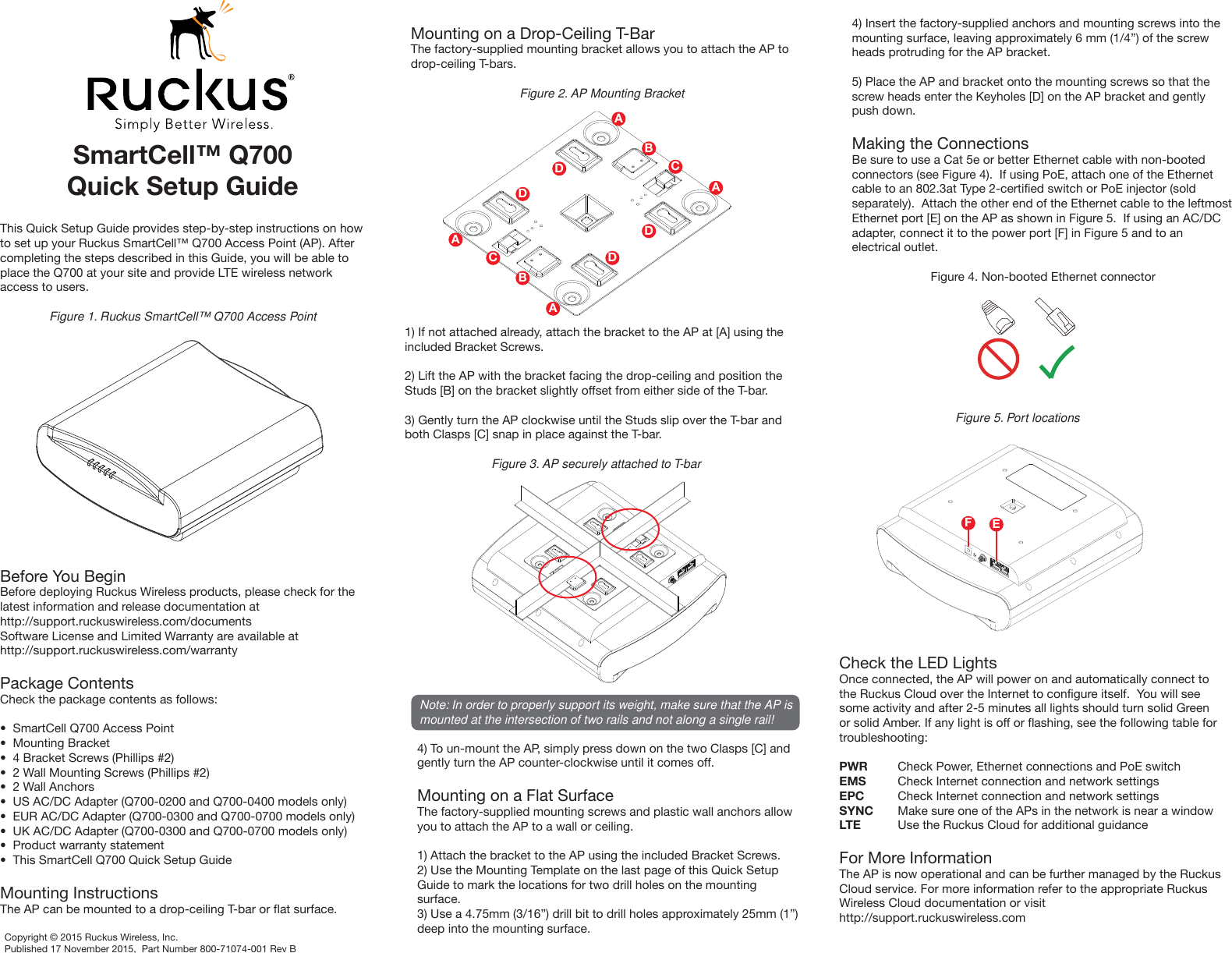 SmartCell™ Q700Quick Setup GuideThis Quick Setup Guide provides step-by-step instructions on how to set up your Ruckus SmartCell™ Q700 Access Point (AP). After completing the steps described in this Guide, you will be able to place the Q700 at your site and provide LTE wireless network access to users.Figure 1. Ruckus SmartCell™ Q700 Access PointBefore You BeginBefore deploying Ruckus Wireless products, please check for the latest information and release documentation athttp://support.ruckuswireless.com/documentsSoftware License and Limited Warranty are available athttp://support.ruckuswireless.com/warrantyPackage ContentsCheck the package contents as follows:•  SmartCell Q700 Access Point•  Mounting Bracket•  4 Bracket Screws (Phillips #2)•  2 Wall Mounting Screws (Phillips #2)•  2 Wall Anchors•  US AC/DC Adapter (Q700-0200 and Q700-0400 models only)•  EUR AC/DC Adapter (Q700-0300 and Q700-0700 models only)•  UK AC/DC Adapter (Q700-0300 and Q700-0700 models only)•  Product warranty statement•  This SmartCell Q700 Quick Setup GuideMounting InstructionsThe AP can be mounted to a drop-ceiling T-bar or flat surface.Mounting on a Drop-Ceiling T-BarThe factory-supplied mounting bracket allows you to attach the AP to drop-ceiling T-bars.Figure 2. AP Mounting Bracket1) If not attached already, attach the bracket to the AP at [A] using the included Bracket Screws.2) Lift the AP with the bracket facing the drop-ceiling and position the Studs [B] on the bracket slightly offset from either side of the T-bar.3) Gently turn the AP clockwise until the Studs slip over the T-bar and both Clasps [C] snap in place against the T-bar.Figure 3. AP securely attached to T-barNote: In order to properly support its weight, make sure that the AP is mounted at the intersection of two rails and not along a single rail!4) To un-mount the AP, simply press down on the two Clasps [C] and gently turn the AP counter-clockwise until it comes off.Mounting on a Flat SurfaceThe factory-supplied mounting screws and plastic wall anchors allow you to attach the AP to a wall or ceiling.1) Attach the bracket to the AP using the included Bracket Screws.2) Use the Mounting Template on the last page of this Quick Setup Guide to mark the locations for two drill holes on the mounting surface.3) Use a 4.75mm (3/16”) drill bit to drill holes approximately 25mm (1”) deep into the mounting surface.4) Insert the factory-supplied anchors and mounting screws into the mounting surface, leaving approximately 6 mm (1/4”) of the screw heads protruding for the AP bracket.5) Place the AP and bracket onto the mounting screws so that the screw heads enter the Keyholes [D] on the AP bracket and gently push down.Making the ConnectionsBe sure to use a Cat 5e or better Ethernet cable with non-booted connectors (see Figure 4).  If using PoE, attach one of the Ethernet cable to an 802.3at Type 2-certified switch or PoE injector (sold separately).  Attach the other end of the Ethernet cable to the leftmost Ethernet port [E] on the AP as shown in Figure 5.  If using an AC/DC adapter, connect it to the power port [F] in Figure 5 and to an electrical outlet.Figure 4. Non-booted Ethernet connectorFigure 5. Port locationsCheck the LED LightsOnce connected, the AP will power on and automatically connect to the Ruckus Cloud over the Internet to configure itself.  You will see some activity and after 2-5 minutes all lights should turn solid Green or solid Amber. If any light is off or flashing, see the following table for troubleshooting: PWR  Check Power, Ethernet connections and PoE switchEMS  Check Internet connection and network settingsEPC  Check Internet connection and network settingsSYNC  Make sure one of the APs in the network is near a windowLTE  Use the Ruckus Cloud for additional guidanceFor More InformationThe AP is now operational and can be further managed by the Ruckus Cloud service. For more information refer to the appropriate Ruckus Wireless Cloud documentation or visithttp://support.ruckuswireless.comAAAABBCCDDDDEFCopyright © 2015 Ruckus Wireless, Inc.Published 17 November 2015,  Part Number 800-71074-001 Rev B
