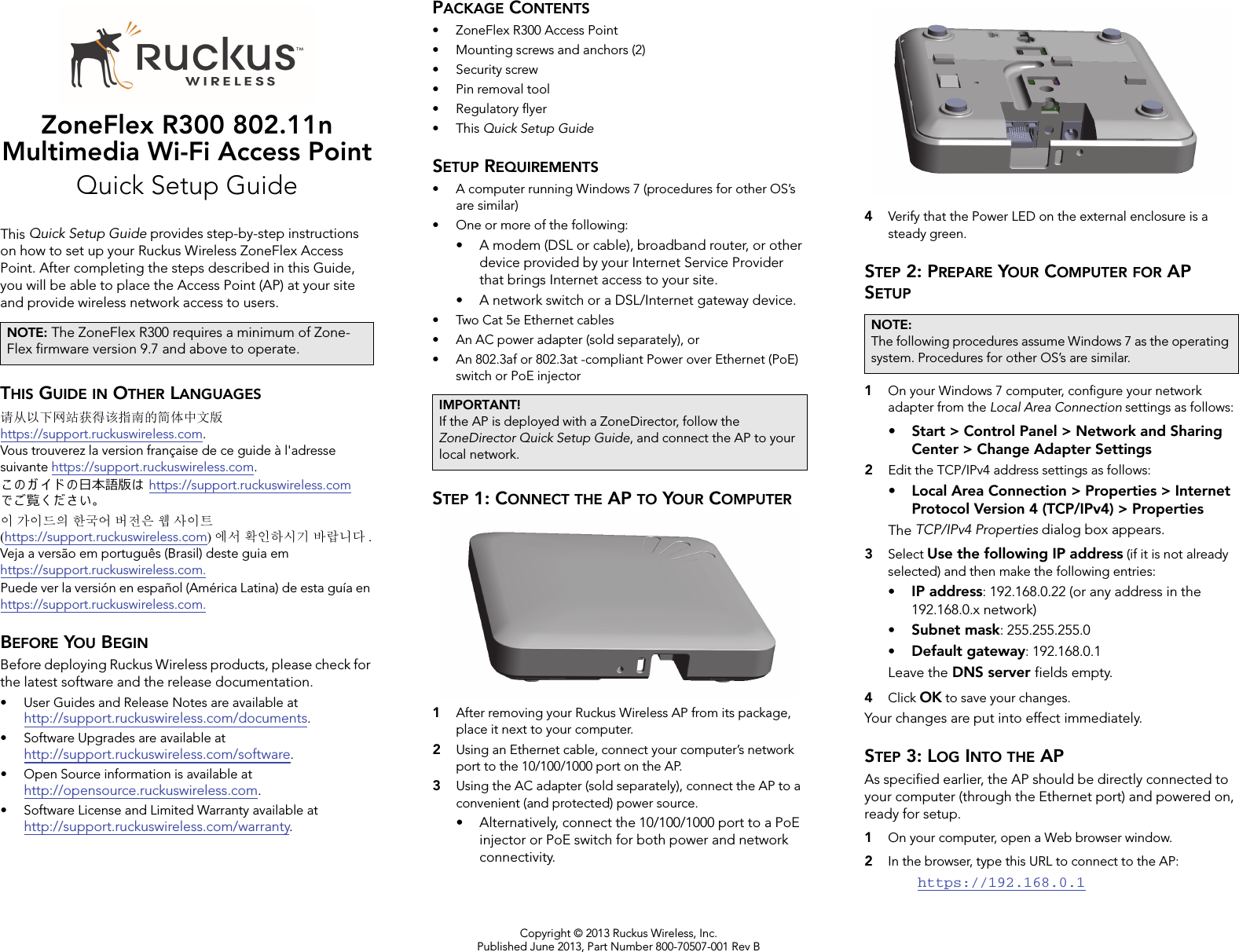 Copyright © 2013 Ruckus Wireless, Inc.Published June 2013, Part Number 800-70507-001 Rev BZoneFlex R300 802.11n Multimedia Wi-Fi Access PointQuick Setup GuideThis Quick Setup Guide provides step-by-step instructions on how to set up your Ruckus Wireless ZoneFlex Access Point. After completing the steps described in this Guide, you will be able to place the Access Point (AP) at your site and provide wireless network access to users.THIS GUIDE IN OTHER LANGUAGES请从以下网站获得该指南的简体中文版 https://support.ruckuswireless.com.Vous trouverez la version française de ce guide à l&apos;adresse suivante https://support.ruckuswireless.com.󴎾 󴏙 ガ イ ド 󴏙⽇本語版󴏚 https://support.ruckuswireless.com で󴎿覧く だ󴏀い。이 가이드의 한국어 버전은 웹 사이트(https://support.ruckuswireless.com)에서 확인하시기 바랍니다 .Veja a versão em português (Brasil) deste guia em https://support.ruckuswireless.com.Puede ver la versión en español (América Latina) de esta guía en https://support.ruckuswireless.com.BEFORE YOU BEGINBefore deploying Ruckus Wireless products, please check for the latest software and the release documentation.• User Guides and Release Notes are available at http://support.ruckuswireless.com/documents.• Software Upgrades are available athttp://support.ruckuswireless.com/software.• Open Source information is available athttp://opensource.ruckuswireless.com.• Software License and Limited Warranty available at http://support.ruckuswireless.com/warranty.PACKAGE CONTENTS• ZoneFlex R300 Access Point• Mounting screws and anchors (2)• Security screw• Pin removal tool• Regulatory flyer•This Quick Setup GuideSETUP REQUIREMENTS• A computer running Windows 7 (procedures for other OS’s are similar)• One or more of the following:• A modem (DSL or cable), broadband router, or other device provided by your Internet Service Provider that brings Internet access to your site. • A network switch or a DSL/Internet gateway device.• Two Cat 5e Ethernet cables• An AC power adapter (sold separately), or• An 802.3af or 802.3at -compliant Power over Ethernet (PoE) switch or PoE injector  STEP 1: CONNECT THE AP TO YOUR COMPUTER1After removing your Ruckus Wireless AP from its package, place it next to your computer.2Using an Ethernet cable, connect your computer’s network port to the 10/100/1000 port on the AP. 3Using the AC adapter (sold separately), connect the AP to a convenient (and protected) power source. • Alternatively, connect the 10/100/1000 port to a PoE injector or PoE switch for both power and network connectivity.4Verify that the Power LED on the external enclosure is a steady green. STEP 2: PREPARE YOUR COMPUTER FOR AP SETUP1On your Windows 7 computer, configure your network adapter from the Local Area Connection settings as follows:• Start &gt; Control Panel &gt; Network and Sharing Center &gt; Change Adapter Settings2Edit the TCP/IPv4 address settings as follows: • Local Area Connection &gt; Properties &gt; Internet Protocol Version 4 (TCP/IPv4) &gt; PropertiesThe TCP/IPv4 Properties dialog box appears.3Select Use the following IP address (if it is not already selected) and then make the following entries:•IP address: 192.168.0.22 (or any address in the 192.168.0.x network)•Subnet mask: 255.255.255.0•Default gateway: 192.168.0.1Leave the DNS server fields empty.4Click OK to save your changes.Your changes are put into effect immediately. STEP 3: LOG INTO THE APAs specified earlier, the AP should be directly connected to your computer (through the Ethernet port) and powered on, ready for setup.1On your computer, open a Web browser window.2In the browser, type this URL to connect to the AP: https://192.168.0.1NOTE: The ZoneFlex R300 requires a minimum of Zone-Flex firmware version 9.7 and above to operate. IMPORTANT!If the AP is deployed with a ZoneDirector, follow the ZoneDirector Quick Setup Guide, and connect the AP to your local network.NOTE:The following procedures assume Windows 7 as the operating system. Procedures for other OS’s are similar.