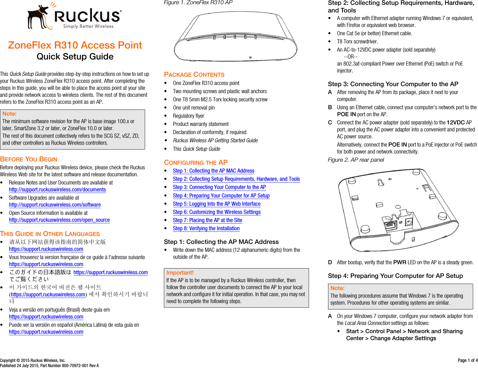 Copyright © 2015 Ruckus Wireless, Inc. Page 1 of 4Published 24 July 2015, Part Number 800-70972-001 Rev AZoneFlex R310 Access PointQuick Setup GuideThis Quick Setup Guide provides step-by-step instructions on how to set up your Ruckus Wireless ZoneFlex R310 access point. After completing the steps in this guide, you will be able to place the access point at your site and provide network access to wireless clients. The rest of this document refers to the ZoneFlex R310 access point as an AP.BEFORE YOU BEGINBefore deploying your Ruckus Wireless device, please check the Ruckus Wireless Web site for the latest software and release documentation.• Release Notes and User Documents are available at http://support.ruckuswireless.com/documents• Software Upgrades are available athttp://support.ruckuswireless.com/software• Open Source information is available athttp://support.ruckuswireless.com/open_sourceTHIS GUIDE IN OTHER LANGUAGES•请从以下网站获得该指南的简体中文版 https://support.ruckuswireless.com• Vous trouverez la version française de ce guide à l&apos;adresse suivante https://support.ruckuswireless.com•󴎾 󴏙 ガ イ ド 󴏙日本語版󴏚 https://support.ruckuswireless.com で󴎿覧く だ󴏀い•이 가이드의 한국어 버전은 웹 사이트(https://support.ruckuswireless.com)에서 확인하시기 바랍니다• Veja a versão em português (Brasil) deste guia em https://support.ruckuswireless.com• Puede ver la versión en español (América Latina) de esta guía en https://support.ruckuswireless.comFigure 1. ZoneFlex R310 APPACKAGE CONTENTS• One ZoneFlex R310 access point• Two mounting screws and plastic wall anchors• One T8 5mm M2.5 Torx locking security screw• One unit removal pin• Regulatory flyer• Product warranty statement• Declaration of conformity, if required• Ruckus Wireless AP Getting Started Guide •This Quick Setup GuideCONFIGURING THE AP•Step 1: Collecting the AP MAC Address•Step 2: Collecting Setup Requirements, Hardware, and Tools•Step 3: Connecting Your Computer to the AP•Step 4: Preparing Your Computer for AP Setup•Step 5: Logging Into the AP Web Interface•Step 6: Customizing the Wireless Settings•Step 7: Placing the AP at the Site•Step 8: Verifying the InstallationStep 1: Collecting the AP MAC Address• Write down the MAC address (12 alphanumeric digits) from the outside of the AP.Step 2: Collecting Setup Requirements, Hardware, and Tools • A computer with Ethernet adapter running Windows 7 or equivalent, with Firefox or equivalent web browser.• One Cat 5e (or better) Ethernet cable.• T8 Torx screwdriver.• An AC-to-12VDC power adapter (sold separately)--OR--an 802.3af-compliant Power over Ethernet (PoE) switch or PoE injector.Step 3: Connecting Your Computer to the APAAfter removing the AP from its package, place it next to your computer.BUsing an Ethernet cable, connect your computer’s network port to the POE IN port on the AP. CConnect the AC power adapter (sold separately) to the 12VDC AP port, and plug the AC power adapter into a convenient and protected AC power source. Alternatively, connect the POE IN port to a PoE injector or PoE switch for both power and network connectivity.Figure 2. AP rear panelDAfter bootup, verify that the PWR LED on the AP is a steady green.Step 4: Preparing Your Computer for AP SetupAOn your Windows 7 computer, configure your network adapter from the Local Area Connection settings as follows:• Start &gt; Control Panel &gt; Network and Sharing Center &gt; Change Adapter SettingsNote:The minimum software revision for the AP is base image 100.x or later, SmartZone 3.2 or later, or ZoneFlex 10.0 or later. The rest of this document collectively refers to the SCG SZ, vSZ, ZD, and other controllers as Ruckus Wireless controllers. Important!If the AP is to be managed by a Ruckus Wireless controller, then follow the controller user documents to connect the AP to your local network and configure it for initial operation. In that case, you may not need to complete the following steps.Note:The following procedures assume that Windows 7 is the operating system. Procedures for other operating systems are similar.