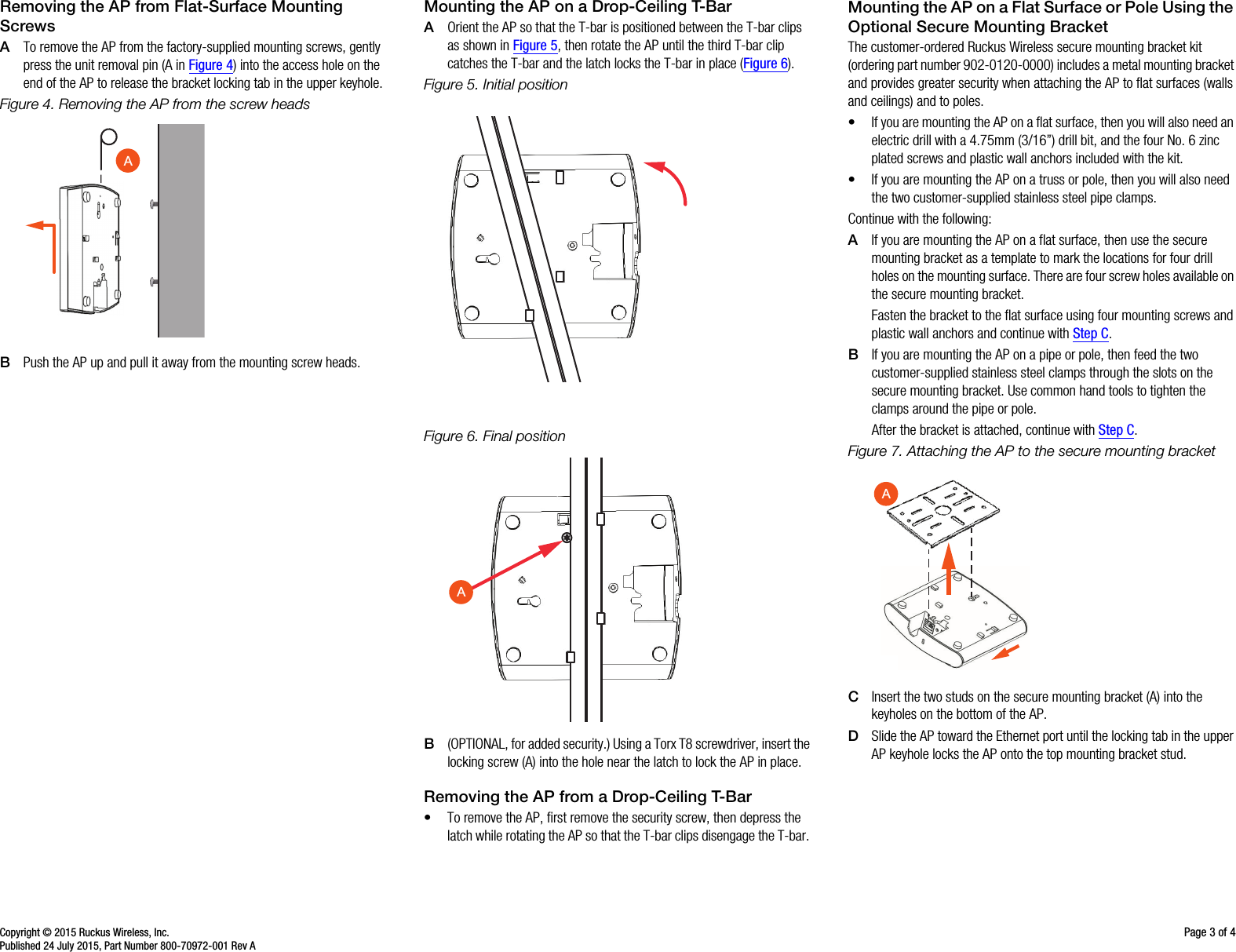 Copyright © 2015 Ruckus Wireless, Inc. Page 3 of 4Published 24 July 2015, Part Number 800-70972-001 Rev ARemoving the AP from Flat-Surface Mounting ScrewsATo remove the AP from the factory-supplied mounting screws, gently press the unit removal pin (A in Figure 4) into the access hole on the end of the AP to release the bracket locking tab in the upper keyhole.Figure 4. Removing the AP from the screw headsBPush the AP up and pull it away from the mounting screw heads.Mounting the AP on a Drop-Ceiling T-BarAOrient the AP so that the T-bar is positioned between the T-bar clips as shown in Figure 5, then rotate the AP until the third T-bar clip catches the T-bar and the latch locks the T-bar in place (Figure 6). Figure 5. Initial positionFigure 6. Final positionB(OPTIONAL, for added security.) Using a Torx T8 screwdriver, insert the locking screw (A) into the hole near the latch to lock the AP in place.Removing the AP from a Drop-Ceiling T-Bar• To remove the AP, first remove the security screw, then depress the latch while rotating the AP so that the T-bar clips disengage the T-bar. Mounting the AP on a Flat Surface or Pole Using the Optional Secure Mounting BracketThe customer-ordered Ruckus Wireless secure mounting bracket kit (ordering part number 902-0120-0000) includes a metal mounting bracket and provides greater security when attaching the AP to flat surfaces (walls and ceilings) and to poles. • If you are mounting the AP on a flat surface, then you will also need an electric drill with a 4.75mm (3/16”) drill bit, and the four No. 6 zinc plated screws and plastic wall anchors included with the kit. • If you are mounting the AP on a truss or pole, then you will also need the two customer-supplied stainless steel pipe clamps.Continue with the following:AIf you are mounting the AP on a flat surface, then use the secure mounting bracket as a template to mark the locations for four drill holes on the mounting surface. There are four screw holes available on the secure mounting bracket. Fasten the bracket to the flat surface using four mounting screws and plastic wall anchors and continue with Step C.BIf you are mounting the AP on a pipe or pole, then feed the two customer-supplied stainless steel clamps through the slots on the secure mounting bracket. Use common hand tools to tighten the clamps around the pipe or pole.After the bracket is attached, continue with Step C.Figure 7. Attaching the AP to the secure mounting bracketCInsert the two studs on the secure mounting bracket (A) into the keyholes on the bottom of the AP. DSlide the AP toward the Ethernet port until the locking tab in the upper AP keyhole locks the AP onto the top mounting bracket stud.AAA