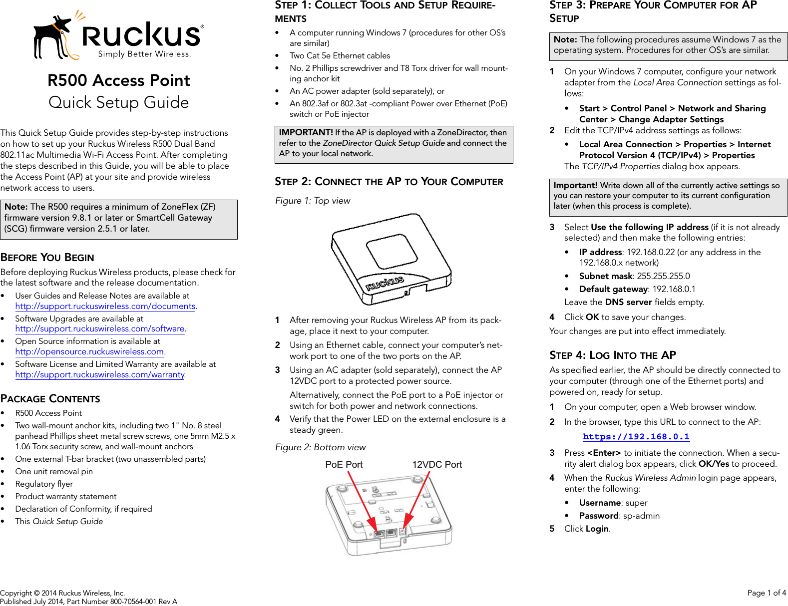 Copyright © 2014 Ruckus Wireless, Inc. Page 1 of 4Published July 2014, Part Number 800-70564-001 Rev AR500 Access PointQuick Setup GuideThis Quick Setup Guide provides step-by-step instructions on how to set up your Ruckus Wireless R500 Dual Band 802.11ac Multimedia Wi-Fi Access Point. After completing the steps described in this Guide, you will be able to place the Access Point (AP) at your site and provide wireless network access to users.BEFORE YOU BEGINBefore deploying Ruckus Wireless products, please check for the latest software and the release documentation.• User Guides and Release Notes are available at http://support.ruckuswireless.com/documents.• Software Upgrades are available athttp://support.ruckuswireless.com/software.• Open Source information is available athttp://opensource.ruckuswireless.com.• Software License and Limited Warranty are available at http://support.ruckuswireless.com/warranty.PACKAGE CONTENTS• R500 Access Point• Two wall-mount anchor kits, including two 1&quot; No. 8 steel panhead Phillips sheet metal screw screws, one 5mm M2.5 x 1.06 Torx security screw, and wall-mount anchors• One external T-bar bracket (two unassembled parts)• One unit removal pin• Regulatory flyer• Product warranty statement• Declaration of Conformity, if required•This Quick Setup GuideSTEP 1: COLLECT TOOLS AND SETUP REQUIRE-MENTS• A computer running Windows 7 (procedures for other OS’s are similar)• Two Cat 5e Ethernet cables• No. 2 Phillips screwdriver and T8 Torx driver for wall mount-ing anchor kit • An AC power adapter (sold separately), or• An 802.3af or 802.3at -compliant Power over Ethernet (PoE) switch or PoE injectorSTEP 2: CONNECT THE AP TO YOUR COMPUTERFigure 1: Top view1After removing your Ruckus Wireless AP from its pack-age, place it next to your computer.2Using an Ethernet cable, connect your computer’s net-work port to one of the two ports on the AP. 3Using an AC adapter (sold separately), connect the AP 12VDC port to a protected power source. Alternatively, connect the PoE port to a PoE injector or switch for both power and network connections.4Verify that the Power LED on the external enclosure is a steady green.Figure 2: Bottom viewSTEP 3: PREPARE YOUR COMPUTER FOR AP SETUP1On your Windows 7 computer, configure your network adapter from the Local Area Connection settings as fol-lows:• Start &gt; Control Panel &gt; Network and Sharing Center &gt; Change Adapter Settings2Edit the TCP/IPv4 address settings as follows: • Local Area Connection &gt; Properties &gt; Internet Protocol Version 4 (TCP/IPv4) &gt; PropertiesThe TCP/IPv4 Properties dialog box appears.3Select Use the following IP address (if it is not already selected) and then make the following entries:•IP address: 192.168.0.22 (or any address in the 192.168.0.x network)•Subnet mask: 255.255.255.0•Default gateway: 192.168.0.1Leave the DNS server fields empty.4Click OK to save your changes.Your changes are put into effect immediately. STEP 4: LOG INTO THE APAs specified earlier, the AP should be directly connected to your computer (through one of the Ethernet ports) and powered on, ready for setup.1On your computer, open a Web browser window.2In the browser, type this URL to connect to the AP: https://192.168.0.13Press &lt;Enter&gt; to initiate the connection. When a secu-rity alert dialog box appears, click OK/Yes to proceed.4When the Ruckus Wireless Admin login page appears, enter the following: •Username: super•Password: sp-admin5Click Login.Note: The R500 requires a minimum of ZoneFlex (ZF) firmware version 9.8.1 or later or SmartCell Gateway (SCG) firmware version 2.5.1 or later.IMPORTANT! If the AP is deployed with a ZoneDirector, then refer to the ZoneDirector Quick Setup Guide and connect the AP to your local network.PoE Port 12VDC PortNote: The following procedures assume Windows 7 as the operating system. Procedures for other OS’s are similar.Important! Write down all of the currently active settings so you can restore your computer to its current configuration later (when this process is complete).