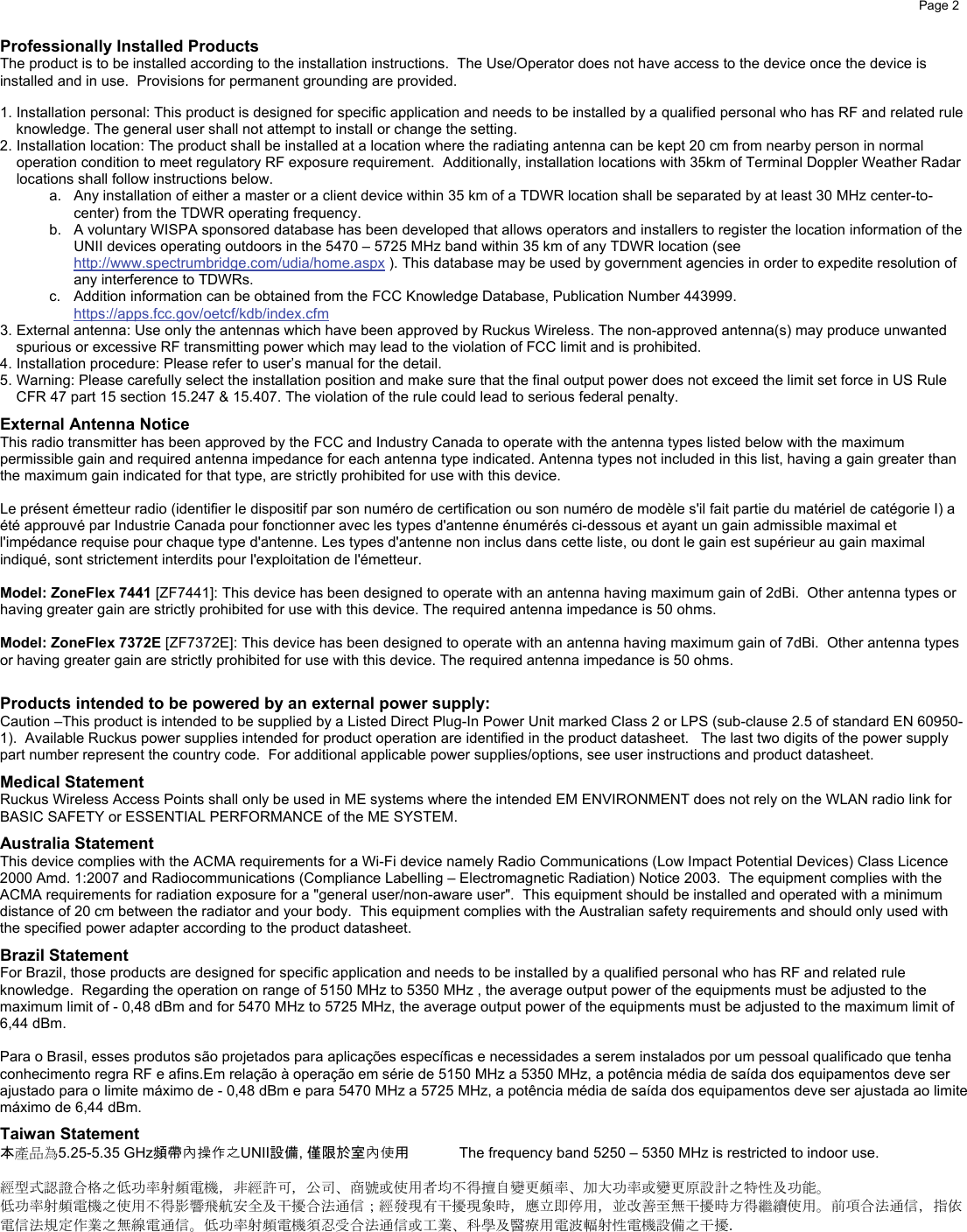    Page 2      Professionally Installed Products The product is to be installed according to the installation instructions.  The Use/Operator does not have access to the device once the device is installed and in use.  Provisions for permanent grounding are provided.  1. Installation personal: This product is designed for specific application and needs to be installed by a qualified personal who has RF and related rule knowledge. The general user shall not attempt to install or change the setting. 2. Installation location: The product shall be installed at a location where the radiating antenna can be kept 20 cm from nearby person in normal operation condition to meet regulatory RF exposure requirement.  Additionally, installation locations with 35km of Terminal Doppler Weather Radar locations shall follow instructions below. a.  Any installation of either a master or a client device within 35 km of a TDWR location shall be separated by at least 30 MHz center-to-center) from the TDWR operating frequency. b.  A voluntary WISPA sponsored database has been developed that allows operators and installers to register the location information of the UNII devices operating outdoors in the 5470 – 5725 MHz band within 35 km of any TDWR location (see http://www.spectrumbridge.com/udia/home.aspx ). This database may be used by government agencies in order to expedite resolution of any interference to TDWRs. c.  Addition information can be obtained from the FCC Knowledge Database, Publication Number 443999. https://apps.fcc.gov/oetcf/kdb/index.cfm  3. External antenna: Use only the antennas which have been approved by Ruckus Wireless. The non-approved antenna(s) may produce unwanted spurious or excessive RF transmitting power which may lead to the violation of FCC limit and is prohibited.  4. Installation procedure: Please refer to user’s manual for the detail. 5. Warning: Please carefully select the installation position and make sure that the final output power does not exceed the limit set force in US Rule CFR 47 part 15 section 15.247 &amp; 15.407. The violation of the rule could lead to serious federal penalty. External Antenna Notice This radio transmitter has been approved by the FCC and Industry Canada to operate with the antenna types listed below with the maximum permissible gain and required antenna impedance for each antenna type indicated. Antenna types not included in this list, having a gain greater than the maximum gain indicated for that type, are strictly prohibited for use with this device.   Le présent émetteur radio (identifier le dispositif par son numéro de certification ou son numéro de modèle s&apos;il fait partie du matériel de catégorie I) a été approuvé par Industrie Canada pour fonctionner avec les types d&apos;antenne énumérés ci-dessous et ayant un gain admissible maximal et  l&apos;impédance requise pour chaque type d&apos;antenne. Les types d&apos;antenne non inclus dans cette liste, ou dont le gain est supérieur au gain maximal indiqué, sont strictement interdits pour l&apos;exploitation de l&apos;émetteur.   Model: ZoneFlex 7441 [ZF7441]: This device has been designed to operate with an antenna having maximum gain of 2dBi.  Other antenna types or having greater gain are strictly prohibited for use with this device. The required antenna impedance is 50 ohms.  Model: ZoneFlex 7372E [ZF7372E]: This device has been designed to operate with an antenna having maximum gain of 7dBi.  Other antenna types or having greater gain are strictly prohibited for use with this device. The required antenna impedance is 50 ohms.  Products intended to be powered by an external power supply: Caution –This product is intended to be supplied by a Listed Direct Plug-In Power Unit marked Class 2 or LPS (sub-clause 2.5 of standard EN 60950-1).  Available Ruckus power supplies intended for product operation are identified in the product datasheet.   The last two digits of the power supply part number represent the country code.  For additional applicable power supplies/options, see user instructions and product datasheet. Medical Statement Ruckus Wireless Access Points shall only be used in ME systems where the intended EM ENVIRONMENT does not rely on the WLAN radio link for BASIC SAFETY or ESSENTIAL PERFORMANCE of the ME SYSTEM. Australia Statement This device complies with the ACMA requirements for a Wi-Fi device namely Radio Communications (Low Impact Potential Devices) Class Licence 2000 Amd. 1:2007 and Radiocommunications (Compliance Labelling – Electromagnetic Radiation) Notice 2003.  The equipment complies with the ACMA requirements for radiation exposure for a &quot;general user/non-aware user&quot;.  This equipment should be installed and operated with a minimum distance of 20 cm between the radiator and your body.  This equipment complies with the Australian safety requirements and should only used with the specified power adapter according to the product datasheet. Brazil Statement For Brazil, those products are designed for specific application and needs to be installed by a qualified personal who has RF and related rule knowledge.  Regarding the operation on range of 5150 MHz to 5350 MHz , the average output power of the equipments must be adjusted to the maximum limit of - 0,48 dBm and for 5470 MHz to 5725 MHz, the average output power of the equipments must be adjusted to the maximum limit of 6,44 dBm.  Para o Brasil, esses produtos são projetados para aplicações específicas e necessidades a serem instalados por um pessoal qualificado que tenha conhecimento regra RF e afins.Em relação à operação em série de 5150 MHz a 5350 MHz, a potência média de saída dos equipamentos deve ser ajustado para o limite máximo de - 0,48 dBm e para 5470 MHz a 5725 MHz, a potência média de saída dos equipamentos deve ser ajustada ao limite máximo de 6,44 dBm. Taiwan Statement 本產品為5.25-5.35 GHz頻帶內操作之UNII設備, 僅限於室內使用  The frequency band 5250 – 5350 MHz is restricted to indoor use.    經型式認證合格之低功率射頻電機，非經許可，公司、商號或使用者均不得擅自變更頻率、加大功率或變更原設計之特性及功能。  低功率射頻電機之使用不得影響飛航安全及干擾合法通信；經發現有干擾現象時，應立即停用，並改善至無干擾時方得繼續使用。前項合法通信，指依電信法規定作業之無線電通信。低功率射頻電機須忍受合法通信或工業、科學及醫療用電波輻射性電機設備之干擾.    