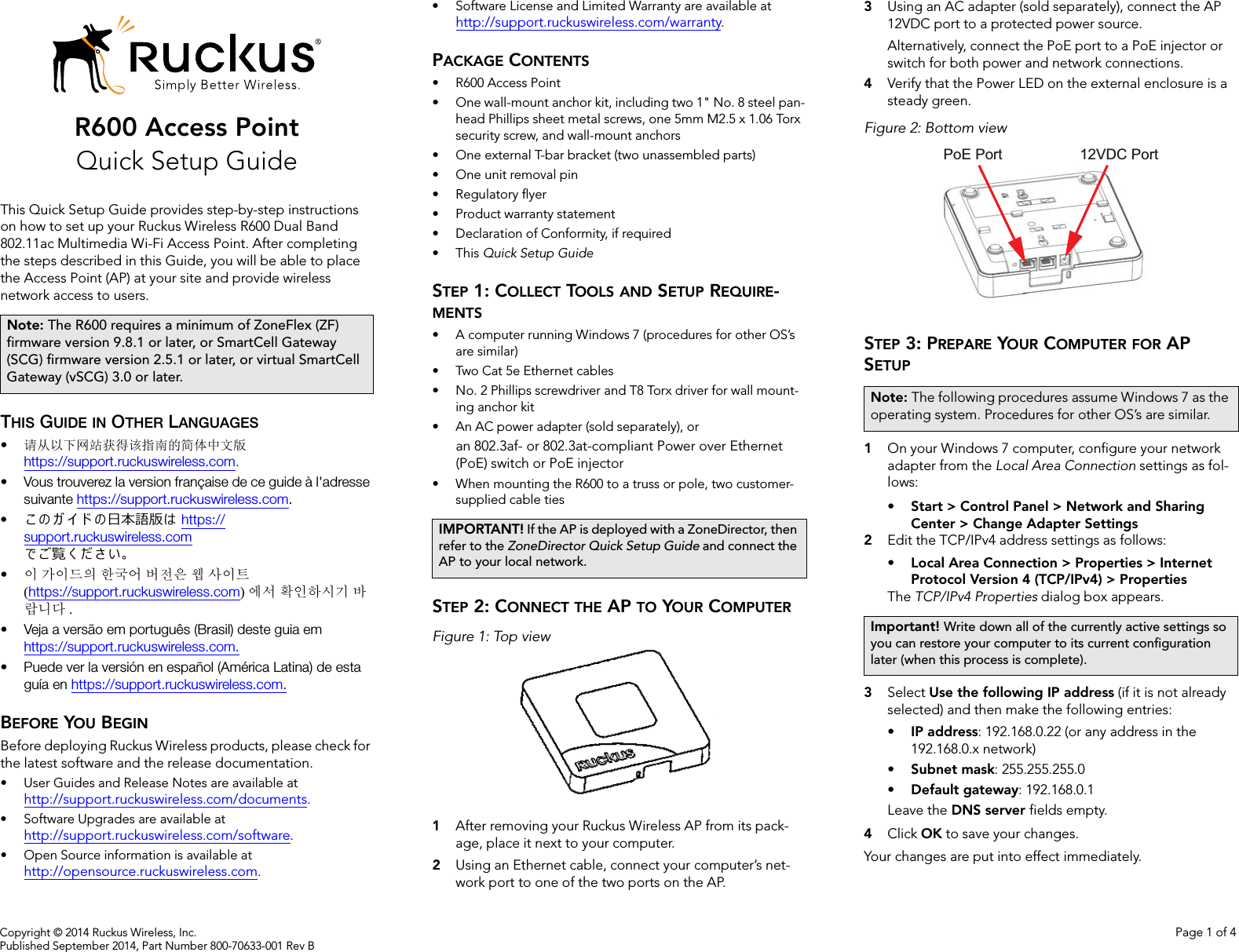 Copyright © 2014 Ruckus Wireless, Inc. Page 1 of 4Published September 2014, Part Number 800-70633-001 Rev BR600 Access PointQuick Setup GuideThis Quick Setup Guide provides step-by-step instructions on how to set up your Ruckus Wireless R600 Dual Band 802.11ac Multimedia Wi-Fi Access Point. After completing the steps described in this Guide, you will be able to place the Access Point (AP) at your site and provide wireless network access to users.THIS GUIDE IN OTHER LANGUAGES•请从以下网站获得该指南的简体中文版 https://support.ruckuswireless.com.• Vous trouverez la version française de ce guide à l&apos;adresse suivante https://support.ruckuswireless.com.•こ の ガ イ ド の日本語版は https://support.ruckuswireless.com でご覧く ださい。•이 가이드의 한국어 버전은 웹 사이트(https://support.ruckuswireless.com)에서 확인하시기 바랍니다 .• Veja a versão em português (Brasil) deste guia em https://support.ruckuswireless.com.• Puede ver la versión en español (América Latina) de esta guía en https://support.ruckuswireless.com.BEFORE YOU BEGINBefore deploying Ruckus Wireless products, please check for the latest software and the release documentation.• User Guides and Release Notes are available at http://support.ruckuswireless.com/documents.• Software Upgrades are available athttp://support.ruckuswireless.com/software.• Open Source information is available athttp://opensource.ruckuswireless.com.• Software License and Limited Warranty are available at http://support.ruckuswireless.com/warranty.PACKAGE CONTENTS• R600 Access Point• One wall-mount anchor kit, including two 1&quot; No. 8 steel pan-head Phillips sheet metal screws, one 5mm M2.5 x 1.06 Torx security screw, and wall-mount anchors• One external T-bar bracket (two unassembled parts)• One unit removal pin• Regulatory flyer• Product warranty statement• Declaration of Conformity, if required•This Quick Setup GuideSTEP 1: COLLECT TOOLS AND SETUP REQUIRE-MENTS• A computer running Windows 7 (procedures for other OS’s are similar)• Two Cat 5e Ethernet cables• No. 2 Phillips screwdriver and T8 Torx driver for wall mount-ing anchor kit • An AC power adapter (sold separately), oran 802.3af- or 802.3at-compliant Power over Ethernet (PoE) switch or PoE injector• When mounting the R600 to a truss or pole, two customer-supplied cable tiesSTEP 2: CONNECT THE AP TO YOUR COMPUTERFigure 1: Top view1After removing your Ruckus Wireless AP from its pack-age, place it next to your computer.2Using an Ethernet cable, connect your computer’s net-work port to one of the two ports on the AP. 3Using an AC adapter (sold separately), connect the AP 12VDC port to a protected power source. Alternatively, connect the PoE port to a PoE injector or switch for both power and network connections.4Verify that the Power LED on the external enclosure is a steady green.Figure 2: Bottom viewSTEP 3: PREPARE YOUR COMPUTER FOR AP SETUP1On your Windows 7 computer, configure your network adapter from the Local Area Connection settings as fol-lows:• Start &gt; Control Panel &gt; Network and Sharing Center &gt; Change Adapter Settings2Edit the TCP/IPv4 address settings as follows: • Local Area Connection &gt; Properties &gt; Internet Protocol Version 4 (TCP/IPv4) &gt; PropertiesThe TCP/IPv4 Properties dialog box appears.3Select Use the following IP address (if it is not already selected) and then make the following entries:•IP address: 192.168.0.22 (or any address in the 192.168.0.x network)•Subnet mask: 255.255.255.0•Default gateway: 192.168.0.1Leave the DNS server fields empty.4Click OK to save your changes.Your changes are put into effect immediately. Note: The R600 requires a minimum of ZoneFlex (ZF) firmware version 9.8.1 or later, or SmartCell Gateway (SCG) firmware version 2.5.1 or later, or virtual SmartCell Gateway (vSCG) 3.0 or later.IMPORTANT! If the AP is deployed with a ZoneDirector, then refer to the ZoneDirector Quick Setup Guide and connect the AP to your local network.Note: The following procedures assume Windows 7 as the operating system. Procedures for other OS’s are similar.Important! Write down all of the currently active settings so you can restore your computer to its current configuration later (when this process is complete).PoE Port 12VDC Port